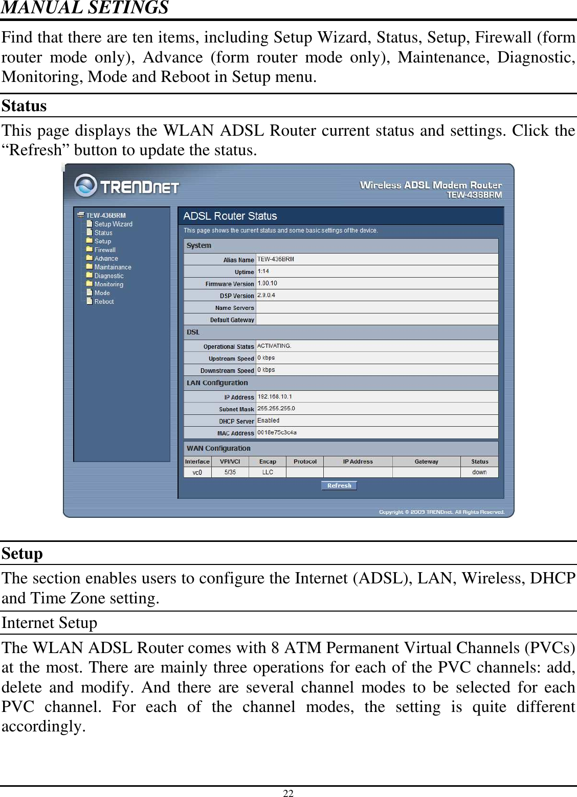 22 MANUAL SETINGS Find that there are ten items, including Setup Wizard, Status, Setup, Firewall (form router  mode  only),  Advance  (form  router  mode  only),  Maintenance,  Diagnostic, Monitoring, Mode and Reboot in Setup menu. Status This page displays the WLAN ADSL Router current status and settings. Click the “Refresh” button to update the status.   Setup The section enables users to configure the Internet (ADSL), LAN, Wireless, DHCP and Time Zone setting. Internet Setup The WLAN ADSL Router comes with 8 ATM Permanent Virtual Channels (PVCs) at the most. There are mainly three operations for each of the PVC channels: add, delete  and  modify.  And  there  are  several  channel  modes  to  be  selected  for  each PVC  channel.  For  each  of  the  channel  modes,  the  setting  is  quite  different accordingly. 