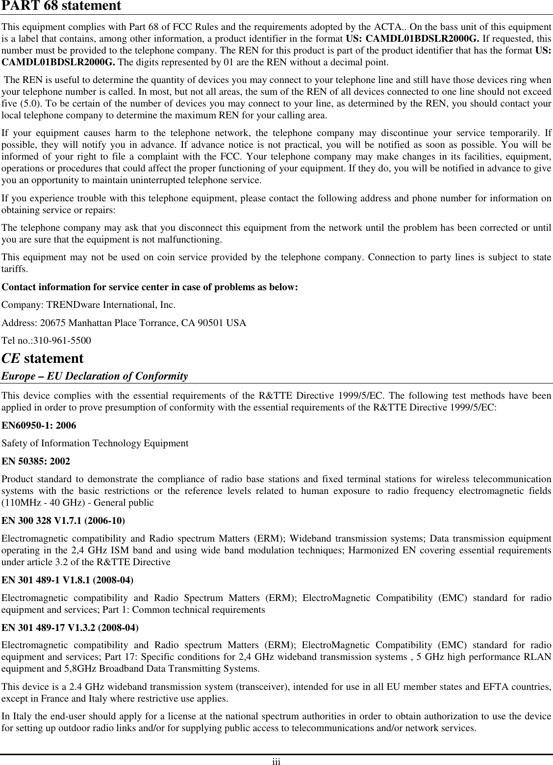 iii PART 68 statement This equipment complies with Part 68 of FCC Rules and the requirements adopted by the ACTA.. On the bass unit of this equipment is a label that contains, among other information, a product identifier in the format US: CAMDL01BDSLR2000G. If requested, this number must be provided to the telephone company. The REN for this product is part of the product identifier that has the format US: CAMDL01BDSLR2000G. The digits represented by 01 are the REN without a decimal point.  The REN is useful to determine the quantity of devices you may connect to your telephone line and still have those devices ring when your telephone number is called. In most, but not all areas, the sum of the REN of all devices connected to one line should not exceed five (5.0). To be certain of the number of devices you may connect to your line, as determined by the REN, you should contact your local telephone company to determine the maximum REN for your calling area. If  your  equipment  causes  harm  to  the  telephone  network,  the  telephone  company  may  discontinue  your  service  temporarily.  If possible, they will notify you in advance. If advance notice is not practical, you will be notified as soon as possible. You will be informed of your right to file a complaint with the FCC. Your telephone company may make changes in its facilities, equipment, operations or procedures that could affect the proper functioning of your equipment. If they do, you will be notified in advance to give you an opportunity to maintain uninterrupted telephone service. If you experience trouble with this telephone equipment, please contact the following address and phone number for information on obtaining service or repairs: The telephone company may ask that you disconnect this equipment from the network until the problem has been corrected or until you are sure that the equipment is not malfunctioning. This equipment may not be used on coin service provided by the telephone company. Connection to party lines is subject to state tariffs. Contact information for service center in case of problems as below: Company: TRENDware International, Inc. Address: 20675 Manhattan Place Torrance, CA 90501 USA Tel no.:310-961-5500 CE statement Europe – EU Declaration of Conformity This device  complies with the  essential requirements of the R&amp;TTE  Directive 1999/5/EC.  The following test methods have  been applied in order to prove presumption of conformity with the essential requirements of the R&amp;TTE Directive 1999/5/EC: EN60950-1: 2006 Safety of Information Technology Equipment EN 50385: 2002 Product standard  to demonstrate the compliance of radio base  stations and fixed terminal stations for  wireless telecommunication systems  with  the  basic  restrictions  or  the  reference  levels  related  to  human  exposure  to  radio  frequency  electromagnetic  fields (110MHz - 40 GHz) - General public EN 300 328 V1.7.1 (2006-10) Electromagnetic  compatibility and Radio spectrum Matters (ERM); Wideband transmission  systems; Data transmission equipment operating in the 2,4 GHz ISM band and using wide band modulation techniques; Harmonized EN covering essential requirements under article 3.2 of the R&amp;TTE Directive EN 301 489-1 V1.8.1 (2008-04) Electromagnetic  compatibility  and  Radio  Spectrum  Matters  (ERM);  ElectroMagnetic  Compatibility  (EMC)  standard  for  radio equipment and services; Part 1: Common technical requirements EN 301 489-17 V1.3.2 (2008-04)  Electromagnetic  compatibility  and  Radio  spectrum  Matters  (ERM);  ElectroMagnetic  Compatibility  (EMC)  standard  for  radio equipment and services; Part 17: Specific conditions for 2,4 GHz wideband transmission systems , 5 GHz high performance RLAN equipment and 5,8GHz Broadband Data Transmitting Systems. This device is a 2.4 GHz wideband transmission system (transceiver), intended for use in all EU member states and EFTA countries, except in France and Italy where restrictive use applies. In Italy the end-user should apply for a license at the national spectrum authorities in order to obtain authorization to use the device for setting up outdoor radio links and/or for supplying public access to telecommunications and/or network services. 