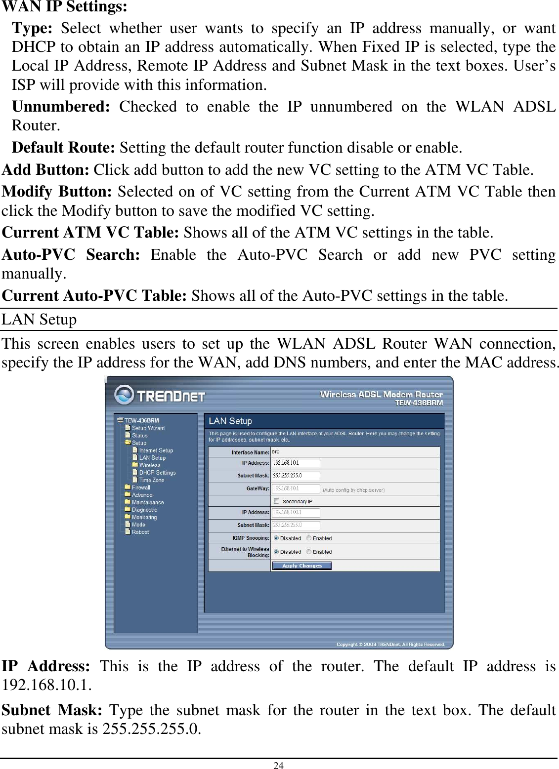 24 WAN IP Settings: Type:  Select  whether  user  wants  to  specify  an  IP  address  manually,  or  want DHCP to obtain an IP address automatically. When Fixed IP is selected, type the Local IP Address, Remote IP Address and Subnet Mask in the text boxes. User’s ISP will provide with this information. Unnumbered:  Checked  to  enable  the  IP  unnumbered  on  the  WLAN  ADSL Router. Default Route: Setting the default router function disable or enable. Add Button: Click add button to add the new VC setting to the ATM VC Table. Modify Button: Selected on of VC setting from the Current ATM VC Table then click the Modify button to save the modified VC setting. Current ATM VC Table: Shows all of the ATM VC settings in the table. Auto-PVC  Search:  Enable  the  Auto-PVC  Search  or  add  new  PVC  setting manually. Current Auto-PVC Table: Shows all of the Auto-PVC settings in the table. LAN Setup This  screen  enables  users  to  set  up  the  WLAN  ADSL  Router  WAN  connection, specify the IP address for the WAN, add DNS numbers, and enter the MAC address.  IP  Address:  This  is  the  IP  address  of  the  router.  The  default  IP  address  is 192.168.10.1. Subnet  Mask:  Type the  subnet  mask for  the  router  in  the  text  box.  The default subnet mask is 255.255.255.0. 