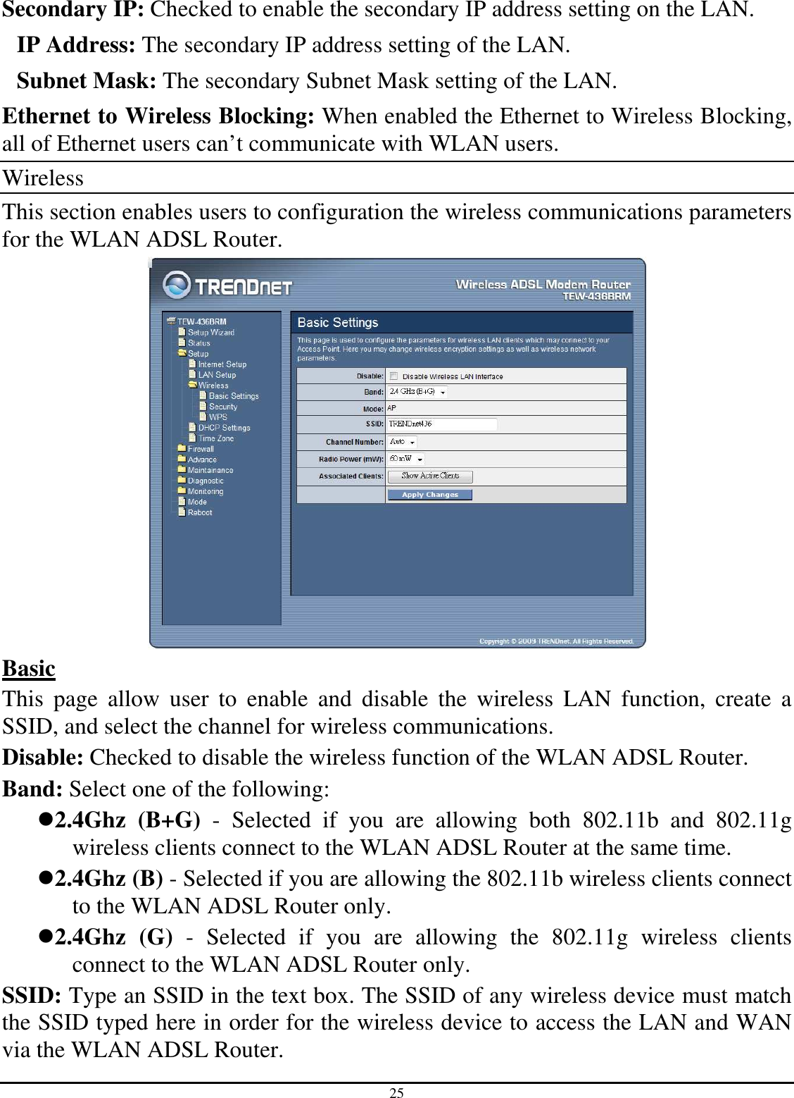 25 Secondary IP: Checked to enable the secondary IP address setting on the LAN. IP Address: The secondary IP address setting of the LAN. Subnet Mask: The secondary Subnet Mask setting of the LAN. Ethernet to Wireless Blocking: When enabled the Ethernet to Wireless Blocking, all of Ethernet users can’t communicate with WLAN users. Wireless This section enables users to configuration the wireless communications parameters for the WLAN ADSL Router.  Basic This  page  allow  user  to  enable  and  disable  the  wireless  LAN  function,  create  a SSID, and select the channel for wireless communications. Disable: Checked to disable the wireless function of the WLAN ADSL Router. Band: Select one of the following: 2.4Ghz  (B+G)  -  Selected  if  you  are  allowing  both  802.11b  and  802.11g wireless clients connect to the WLAN ADSL Router at the same time. 2.4Ghz (B) - Selected if you are allowing the 802.11b wireless clients connect to the WLAN ADSL Router only. 2.4Ghz  (G)  -  Selected  if  you  are  allowing  the  802.11g  wireless  clients connect to the WLAN ADSL Router only. SSID: Type an SSID in the text box. The SSID of any wireless device must match the SSID typed here in order for the wireless device to access the LAN and WAN via the WLAN ADSL Router. 