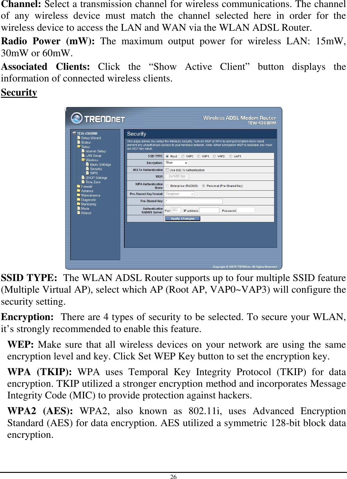 26 Channel: Select a transmission channel for wireless communications. The channel of  any  wireless  device  must  match  the  channel  selected  here  in  order  for  the wireless device to access the LAN and WAN via the WLAN ADSL Router. Radio  Power  (mW):  The  maximum  output  power  for  wireless  LAN:  15mW, 30mW or 60mW. Associated  Clients:  Click  the  “Show  Active  Client”  button  displays  the information of connected wireless clients. Security   SSID TYPE:  The WLAN ADSL Router supports up to four multiple SSID feature (Multiple Virtual AP), select which AP (Root AP, VAP0~VAP3) will configure the security setting. Encryption:  There are 4 types of security to be selected. To secure your WLAN, it’s strongly recommended to enable this feature. WEP: Make sure that all wireless devices on your network are using the same encryption level and key. Click Set WEP Key button to set the encryption key. WPA  (TKIP):  WPA  uses  Temporal  Key  Integrity  Protocol  (TKIP)  for  data encryption. TKIP utilized a stronger encryption method and incorporates Message Integrity Code (MIC) to provide protection against hackers. WPA2  (AES):  WPA2,  also  known  as  802.11i,  uses  Advanced  Encryption Standard (AES) for data encryption. AES utilized a symmetric 128-bit block data encryption. 