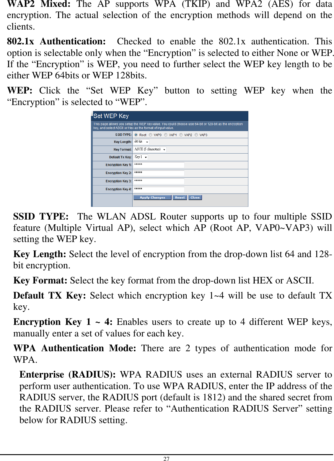 27 WAP2  Mixed:  The  AP  supports  WPA  (TKIP)  and  WPA2  (AES)  for  data encryption.  The  actual  selection  of  the  encryption  methods  will  depend  on  the clients. 802.1x  Authentication:    Checked  to  enable  the  802.1x  authentication.  This option is selectable only when the “Encryption” is selected to either None or WEP. If the “Encryption” is WEP, you need to further select the WEP key length to be either WEP 64bits or WEP 128bits. WEP:  Click  the  “Set  WEP  Key”  button  to  setting  WEP  key  when  the “Encryption” is selected to “WEP”.  SSID  TYPE:    The  WLAN  ADSL  Router  supports  up  to  four  multiple  SSID feature (Multiple  Virtual  AP), select which AP (Root AP, VAP0~VAP3) will setting the WEP key. Key Length: Select the level of encryption from the drop-down list 64 and 128-bit encryption. Key Format: Select the key format from the drop-down list HEX or ASCII. Default TX Key: Select which encryption key 1~4 will be use to default TX key. Encryption  Key  1  ~  4:  Enables  users  to create  up to  4  different  WEP  keys, manually enter a set of values for each key. WPA  Authentication  Mode:  There  are  2  types  of  authentication  mode  for WPA. Enterprise  (RADIUS):  WPA  RADIUS  uses  an  external  RADIUS server  to perform user authentication. To use WPA RADIUS, enter the IP address of the RADIUS server, the RADIUS port (default is 1812) and the shared secret from the RADIUS server. Please refer to “Authentication RADIUS Server” setting below for RADIUS setting. 