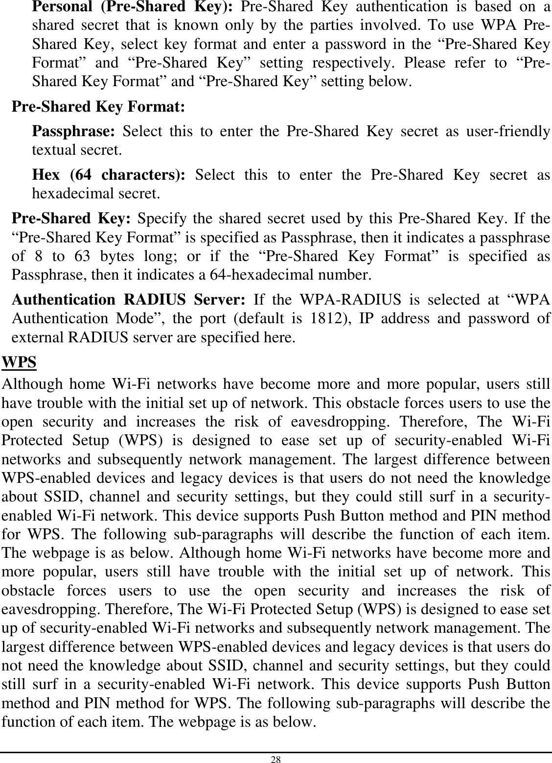 28 Personal  (Pre-Shared  Key):  Pre-Shared  Key  authentication  is  based  on  a shared  secret  that  is  known  only  by the  parties  involved. To use  WPA  Pre-Shared Key, select key format and enter a password in the “Pre-Shared Key Format”  and  “Pre-Shared  Key”  setting  respectively.  Please  refer  to  “Pre-Shared Key Format” and “Pre-Shared Key” setting below. Pre-Shared Key Format:  Passphrase:  Select  this  to  enter  the  Pre-Shared  Key  secret  as  user-friendly textual secret. Hex  (64  characters):  Select  this  to  enter  the  Pre-Shared  Key  secret  as hexadecimal secret. Pre-Shared Key: Specify the shared secret used by this Pre-Shared Key. If the “Pre-Shared Key Format” is specified as Passphrase, then it indicates a passphrase of  8  to  63  bytes  long;  or  if  the  “Pre-Shared  Key  Format”  is  specified  as Passphrase, then it indicates a 64-hexadecimal number. Authentication  RADIUS  Server:  If  the  WPA-RADIUS  is  selected  at  “WPA Authentication  Mode”,  the  port  (default  is  1812),  IP  address  and  password  of external RADIUS server are specified here. WPS Although home Wi-Fi networks have become more and more popular, users still have trouble with the initial set up of network. This obstacle forces users to use the open  security  and  increases  the  risk  of  eavesdropping.  Therefore,  The  Wi-Fi Protected  Setup  (WPS)  is  designed  to  ease  set  up  of  security-enabled  Wi-Fi networks and subsequently network management. The largest difference between WPS-enabled devices and legacy devices is that users do not need the knowledge about SSID, channel and security settings, but they could still surf in a security-enabled Wi-Fi network. This device supports Push Button method and PIN method for  WPS.  The  following  sub-paragraphs  will  describe  the  function  of  each  item. The webpage is as below. Although home Wi-Fi networks have become more and more  popular,  users  still  have  trouble  with  the  initial  set  up  of  network.  This obstacle  forces  users  to  use  the  open  security  and  increases  the  risk  of eavesdropping. Therefore, The Wi-Fi Protected Setup (WPS) is designed to ease set up of security-enabled Wi-Fi networks and subsequently network management. The largest difference between WPS-enabled devices and legacy devices is that users do not need the knowledge about SSID, channel and security settings, but they could still  surf  in  a  security-enabled  Wi-Fi  network.  This  device  supports  Push  Button method and PIN method for WPS. The following sub-paragraphs will describe the function of each item. The webpage is as below. 