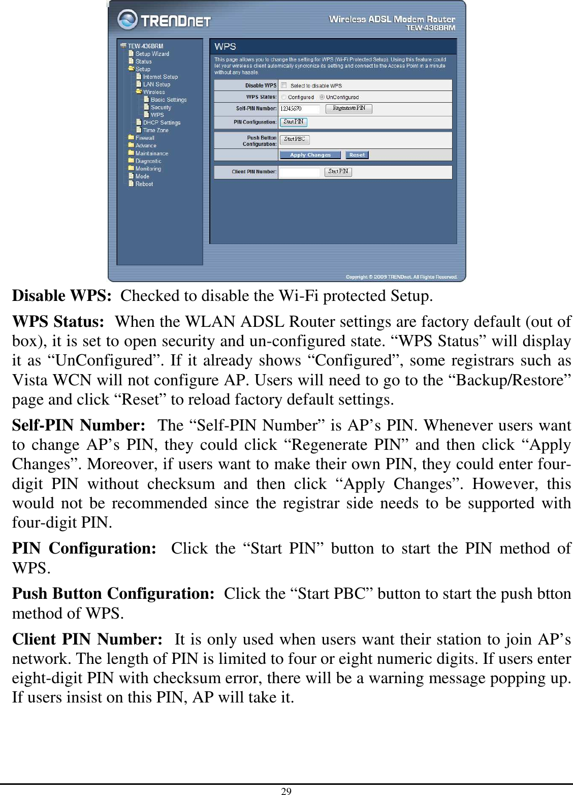 29  Disable WPS:  Checked to disable the Wi-Fi protected Setup. WPS Status:  When the WLAN ADSL Router settings are factory default (out of box), it is set to open security and un-configured state. “WPS Status” will display it as “UnConfigured”. If it already shows “Configured”, some registrars such as Vista WCN will not configure AP. Users will need to go to the “Backup/Restore” page and click “Reset” to reload factory default settings. Self-PIN Number:  The “Self-PIN Number” is AP’s PIN. Whenever users want to change AP’s PIN, they could click “Regenerate PIN” and then click “Apply Changes”. Moreover, if users want to make their own PIN, they could enter four-digit  PIN  without  checksum  and  then  click  “Apply  Changes”.  However,  this would  not  be recommended since the registrar side needs to be supported with four-digit PIN. PIN  Configuration:    Click  the  “Start  PIN”  button  to  start  the  PIN  method  of WPS. Push Button Configuration:  Click the “Start PBC” button to start the push btton method of WPS. Client PIN Number:  It is only used when users want their station to join AP’s network. The length of PIN is limited to four or eight numeric digits. If users enter eight-digit PIN with checksum error, there will be a warning message popping up. If users insist on this PIN, AP will take it. 