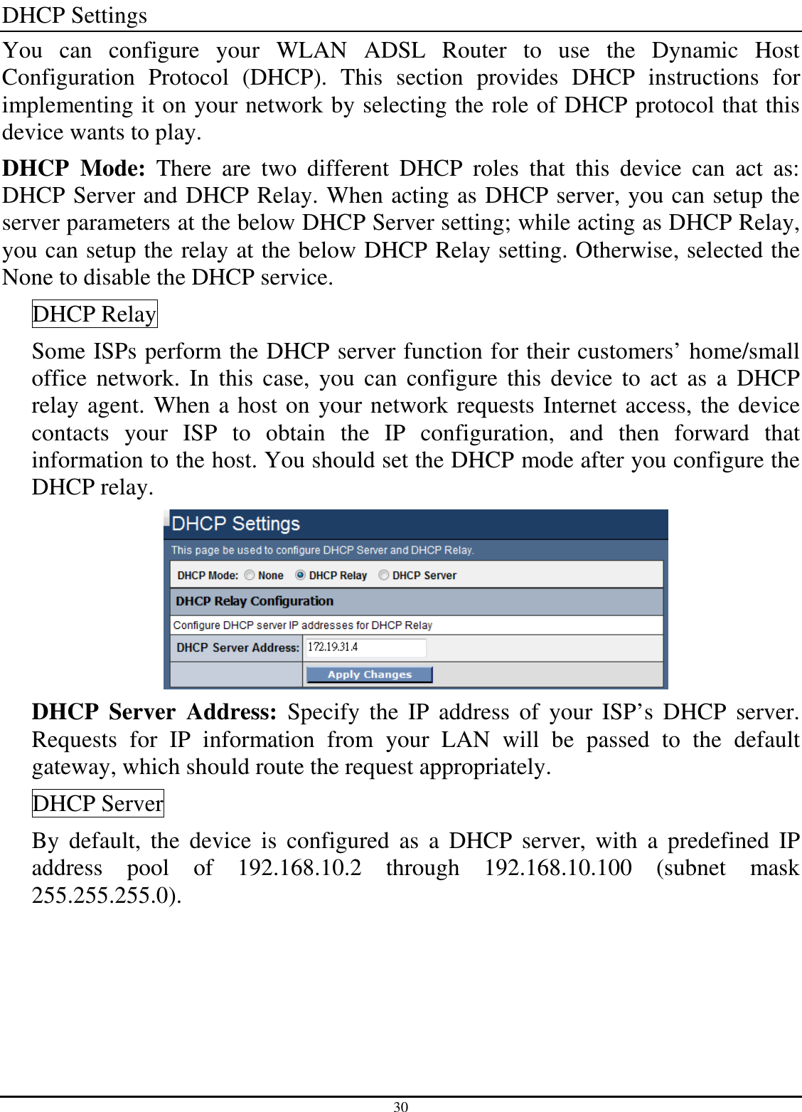 30 DHCP Settings You  can  configure  your  WLAN  ADSL  Router  to  use  the  Dynamic  Host Configuration  Protocol  (DHCP).  This  section  provides  DHCP  instructions  for implementing it on your network by selecting the role of DHCP protocol that this device wants to play.  DHCP  Mode:  There  are  two  different  DHCP  roles  that  this  device  can  act  as: DHCP Server and DHCP Relay. When acting as DHCP server, you can setup the server parameters at the below DHCP Server setting; while acting as DHCP Relay, you can setup the relay at the below DHCP Relay setting. Otherwise, selected the None to disable the DHCP service. DHCP Relay Some ISPs perform the DHCP server function for their customers’ home/small office  network.  In  this  case, you  can  configure  this  device to  act as  a  DHCP relay agent. When a host on your network requests Internet access, the device contacts  your  ISP  to  obtain  the  IP  configuration,  and  then  forward  that information to the host. You should set the DHCP mode after you configure the DHCP relay.  DHCP  Server  Address:  Specify  the  IP  address  of  your  ISP’s  DHCP  server. Requests  for  IP  information  from  your  LAN  will  be  passed  to  the  default gateway, which should route the request appropriately. DHCP Server By  default,  the  device  is  configured  as  a  DHCP  server,  with  a  predefined  IP address  pool  of  192.168.10.2  through  192.168.10.100  (subnet  mask 255.255.255.0). 