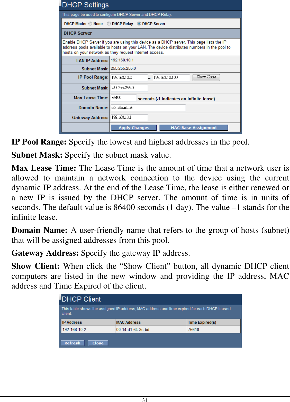 31  IP Pool Range: Specify the lowest and highest addresses in the pool. Subnet Mask: Specify the subnet mask value. Max Lease Time: The Lease Time is the amount of time that a network user is allowed  to  maintain  a  network  connection  to  the  device  using  the  current dynamic IP address. At the end of the Lease Time, the lease is either renewed or a  new  IP  is  issued  by  the  DHCP  server.  The  amount  of  time  is  in  units  of seconds. The default value is 86400 seconds (1 day). The value –1 stands for the infinite lease. Domain Name: A user-friendly name that refers to the group of hosts (subnet) that will be assigned addresses from this pool. Gateway Address: Specify the gateway IP address. Show Client: When click the “Show Client” button, all dynamic DHCP client computers  are  listed  in  the  new  window  and  providing  the  IP  address,  MAC address and Time Expired of the client.  