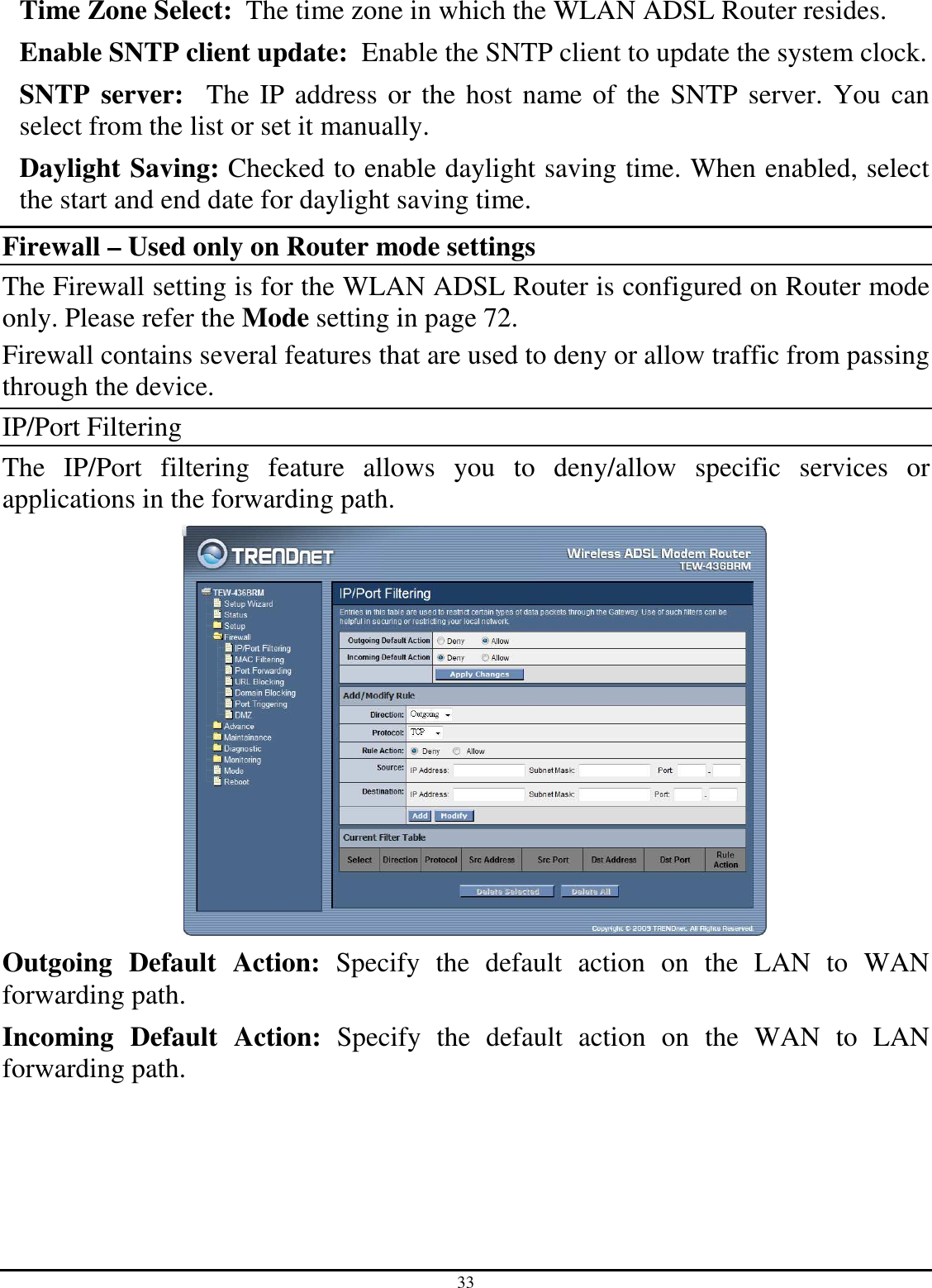 33 Time Zone Select:  The time zone in which the WLAN ADSL Router resides. Enable SNTP client update:  Enable the SNTP client to update the system clock. SNTP  server:   The IP address or the host name of the SNTP server. You can select from the list or set it manually. Daylight Saving: Checked to enable daylight saving time. When enabled, select the start and end date for daylight saving time. Firewall – Used only on Router mode settings The Firewall setting is for the WLAN ADSL Router is configured on Router mode only. Please refer the Mode setting in page 72. Firewall contains several features that are used to deny or allow traffic from passing through the device. IP/Port Filtering The  IP/Port  filtering  feature  allows  you  to  deny/allow  specific  services  or applications in the forwarding path.  Outgoing  Default  Action:  Specify  the  default  action  on  the  LAN  to  WAN forwarding path. Incoming  Default  Action:  Specify  the  default  action  on  the  WAN  to  LAN forwarding path. 