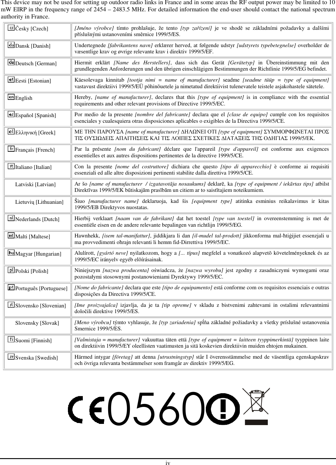 iv This device may not be used for setting up outdoor radio links in France and in some areas the RF output power may be limited to 10 mW EIRP in the frequency range of 2454 – 2483.5 MHz. For detailed information the end-user should contact the national spectrum authority in France. Česky [Czech]  [Jméno  výrobce]  tímto  prohlašuje,  že  tento  [typ  zařízení]  je  ve  shodě  se  základními  požadavky  a  dalšími příslušnými ustanoveními směrnice 1999/5/ES. Dansk [Danish]  Undertegnede [fabrikantens navn] erklærer herved, at følgende udstyr [udstyrets typebetegnelse] overholder de væsentlige krav og øvrige relevante krav i direktiv 1999/5/EF. Deutsch [German]  Hiermit  erklärt  [Name  des  Herstellers],  dass  sich  das  Gerät  [Gerätetyp]  in  Übereinstimmung  mit  den grundlegenden Anforderungen und den übrigen einschlägigen Bestimmungen der Richtlinie 1999/5/EG befindet. Eesti [Estonian]  Käesolevaga  kinnitab  [tootja  nimi  =  name  of  manufacturer]  seadme  [seadme  tüüp  =  type  of  equipment] vastavust direktiivi 1999/5/EÜ põhinõuetele ja nimetatud direktiivist tulenevatele teistele asjakohastele sätetele. English  Hereby,  [name  of  manufacturer],  declares  that  this  [type  of  equipment]  is  in  compliance  with  the  essential requirements and other relevant provisions of Directive 1999/5/EC. Español [Spanish]  Por medio de la presente  [nombre del fabricante] declara que el  [clase de equipo]  cumple con los requisitos esenciales y cualesquiera otras disposiciones aplicables o exigibles de la Directiva 1999/5/CE. Ελληνική [Greek]  ΜΕ ΤΗΝ ΠΑΡΟΥΣΑ [name of manufacturer] ∆ΗΛΩΝΕΙ ΟΤΙ [type of equipment] ΣΥΜΜΟΡΦΩΝΕΤΑΙ ΠΡΟΣ ΤΙΣ ΟΥΣΙΩ∆ΕΙΣ ΑΠΑΙΤΗΣΕΙΣ ΚΑΙ ΤΙΣ ΛΟΙΠΕΣ ΣΧΕΤΙΚΕΣ ∆ΙΑΤΑΞΕΙΣ ΤΗΣ Ο∆ΗΓΙΑΣ 1999/5/ΕΚ. Français [French]  Par  la  présente  [nom  du  fabricant]  déclare  que  l&apos;appareil  [type  d&apos;appareil]  est  conforme  aux  exigences essentielles et aux autres dispositions pertinentes de la directive 1999/5/CE. Italiano [Italian]  Con  la  presente  [nome  del  costruttore]  dichiara  che  questo  [tipo  di  apparecchio]  è  conforme  ai  requisiti essenziali ed alle altre disposizioni pertinenti stabilite dalla direttiva 1999/5/CE. Latviski [Latvian]  Ar šo [name of manufacturer  / izgatavotāja nosaukums] deklarē, ka [type of equipment / iekārtas tips] atbilst Direktīvas 1999/5/EK būtiskajām prasībām un citiem ar to saistītajiem noteikumiem. Lietuvių [Lithuanian]  Šiuo  [manufacturer  name]  deklaruoja,  kad  šis  [equipment  type]  atitinka  esminius  reikalavimus  ir  kitas 1999/5/EB Direktyvos nuostatas. Nederlands [Dutch]  Hierbij  verklaart  [naam  van  de  fabrikant]  dat  het  toestel  [type  van  toestel]  in  overeenstemming  is  met  de essentiële eisen en de andere relevante bepalingen van richtlijn 1999/5/EG. Malti [Maltese]  Hawnhekk, [isem tal-manifattur], jiddikjara li dan [il-mudel tal-prodott] jikkonforma mal-ħtiġijiet essenzjali u ma provvedimenti oħrajn relevanti li hemm fid-Dirrettiva 1999/5/EC. Magyar [Hungarian]  Alulírott, [gyártó neve] nyilatkozom, hogy a [... típus] megfelel a vonatkozó alapvetõ követelményeknek és az 1999/5/EC irányelv egyéb elõírásainak. Polski [Polish]  Niniejszym  [nazwa  producenta]  oświadcza,  że  [nazwa  wyrobu]  jest  zgodny  z  zasadniczymi  wymogami  oraz pozostałymi stosownymi postanowieniami Dyrektywy 1999/5/EC. Português [Portuguese] [Nome do fabricante] declara que este [tipo de equipamento] está conforme com os requisitos essenciais e outras disposições da Directiva 1999/5/CE. Slovensko [Slovenian] [Ime  proizvajalca]  izjavlja,  da  je  ta  [tip  opreme]  v  skladu  z  bistvenimi  zahtevami  in  ostalimi  relevantnimi določili direktive 1999/5/ES. Slovensky [Slovak]  [Meno výrobcu] týmto vyhlasuje, že [typ zariadenia] spĺňa základné požiadavky a všetky príslušné ustanovenia Smernice 1999/5/ES. Suomi [Finnish]  [Valmistaja = manufacturer] vakuuttaa täten että [type of equipment = laitteen tyyppimerkintä] tyyppinen laite on direktiivin 1999/5/EY oleellisten vaatimusten ja sitä koskevien direktiivin muiden ehtojen mukainen. Svenska [Swedish]  Härmed intygar [företag] att denna [utrustningstyp] står I överensstämmelse med de väsentliga egenskapskrav och övriga relevanta bestämmelser som framgår av direktiv 1999/5/EG.  0560    