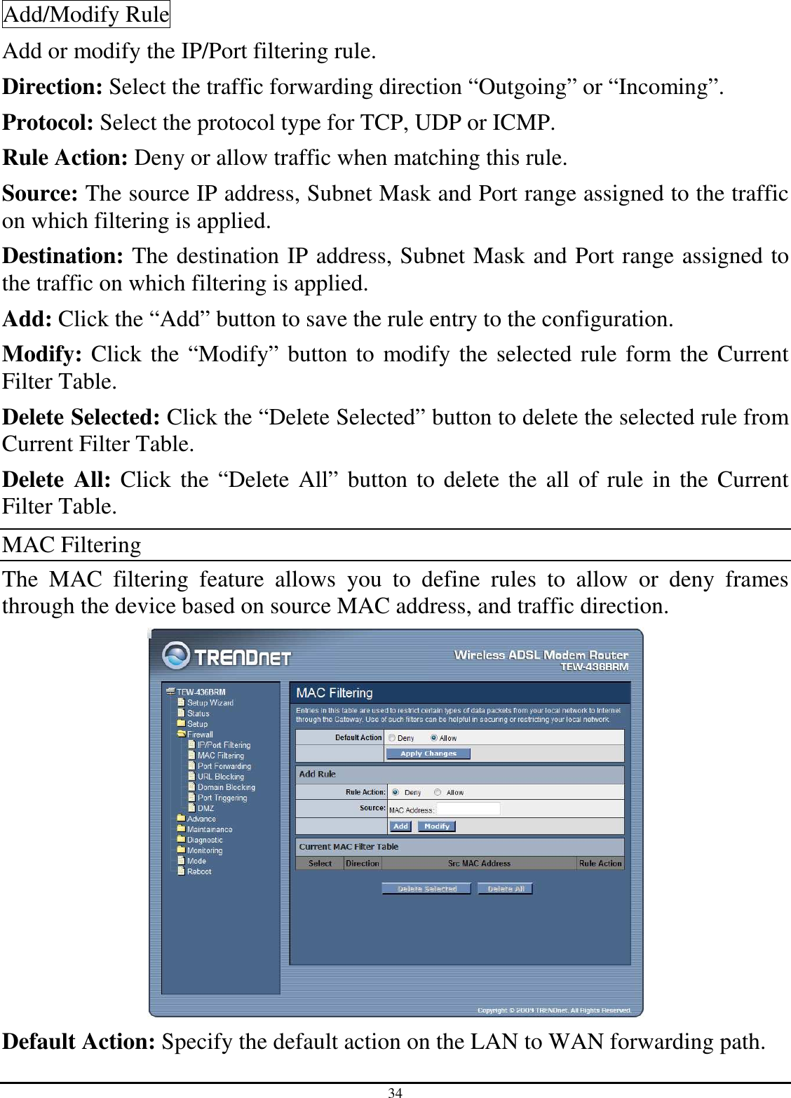 34 Add/Modify Rule Add or modify the IP/Port filtering rule. Direction: Select the traffic forwarding direction “Outgoing” or “Incoming”. Protocol: Select the protocol type for TCP, UDP or ICMP. Rule Action: Deny or allow traffic when matching this rule. Source: The source IP address, Subnet Mask and Port range assigned to the traffic on which filtering is applied. Destination: The destination IP address, Subnet Mask and Port range assigned to the traffic on which filtering is applied. Add: Click the “Add” button to save the rule entry to the configuration. Modify: Click the “Modify” button to modify the selected rule form the Current Filter Table. Delete Selected: Click the “Delete Selected” button to delete the selected rule from Current Filter Table. Delete  All: Click the “Delete All” button to delete the all of rule in the Current Filter Table. MAC Filtering The  MAC  filtering  feature  allows  you  to  define  rules  to  allow  or  deny  frames through the device based on source MAC address, and traffic direction.  Default Action: Specify the default action on the LAN to WAN forwarding path. 