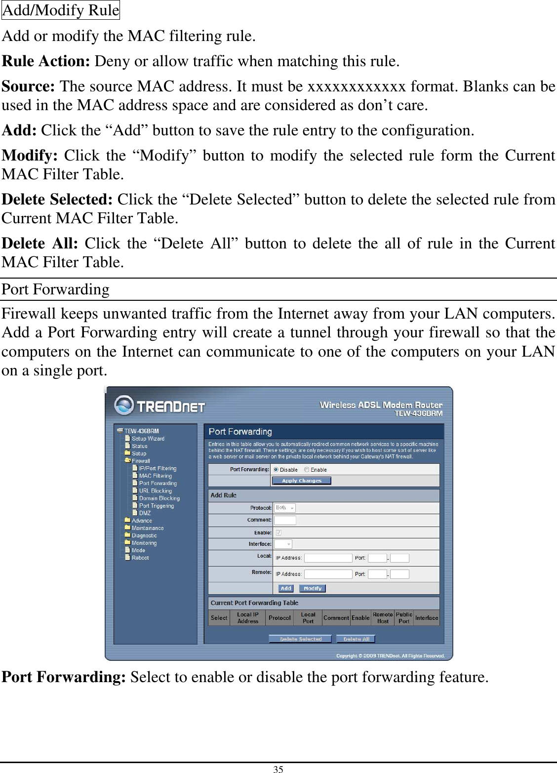 35 Add/Modify Rule Add or modify the MAC filtering rule. Rule Action: Deny or allow traffic when matching this rule. Source: The source MAC address. It must be xxxxxxxxxxxx format. Blanks can be used in the MAC address space and are considered as don’t care. Add: Click the “Add” button to save the rule entry to the configuration. Modify: Click the “Modify” button to modify the selected rule form the Current MAC Filter Table. Delete Selected: Click the “Delete Selected” button to delete the selected rule from Current MAC Filter Table. Delete  All: Click the “Delete All” button to delete the all of rule in the Current MAC Filter Table. Port Forwarding Firewall keeps unwanted traffic from the Internet away from your LAN computers. Add a Port Forwarding entry will create a tunnel through your firewall so that the computers on the Internet can communicate to one of the computers on your LAN on a single port.  Port Forwarding: Select to enable or disable the port forwarding feature. 