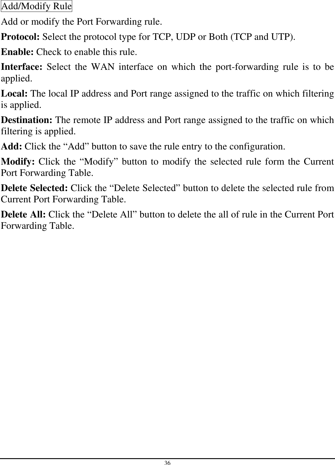 36 Add/Modify Rule Add or modify the Port Forwarding rule. Protocol: Select the protocol type for TCP, UDP or Both (TCP and UTP). Enable: Check to enable this rule. Interface:  Select  the  WAN  interface  on  which  the  port-forwarding  rule  is  to  be applied. Local: The local IP address and Port range assigned to the traffic on which filtering is applied. Destination: The remote IP address and Port range assigned to the traffic on which filtering is applied. Add: Click the “Add” button to save the rule entry to the configuration. Modify: Click the “Modify” button to modify the selected rule form the Current Port Forwarding Table. Delete Selected: Click the “Delete Selected” button to delete the selected rule from Current Port Forwarding Table. Delete All: Click the “Delete All” button to delete the all of rule in the Current Port Forwarding Table. 