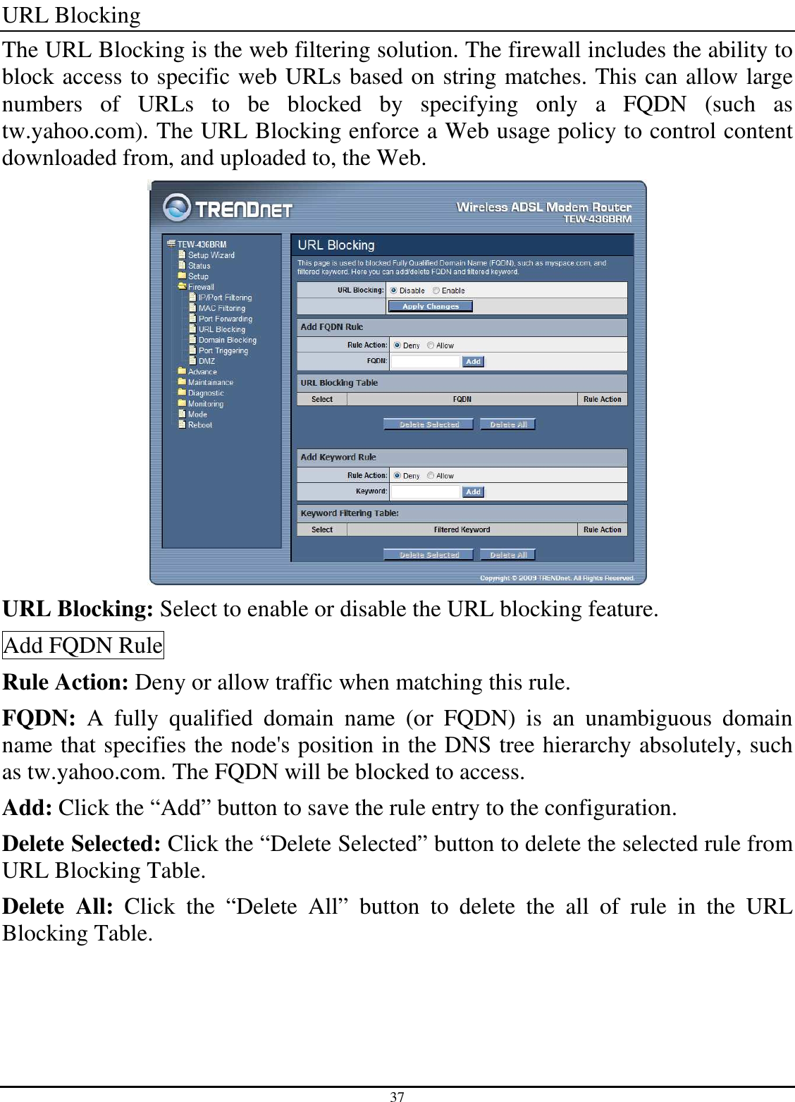 37 URL Blocking The URL Blocking is the web filtering solution. The firewall includes the ability to block access to specific web URLs based on string matches. This can allow large numbers  of  URLs  to  be  blocked  by  specifying  only  a  FQDN  (such  as tw.yahoo.com). The URL Blocking enforce a Web usage policy to control content downloaded from, and uploaded to, the Web.  URL Blocking: Select to enable or disable the URL blocking feature. Add FQDN Rule Rule Action: Deny or allow traffic when matching this rule. FQDN:  A  fully  qualified  domain  name  (or  FQDN)  is  an  unambiguous  domain name that specifies the node&apos;s position in the DNS tree hierarchy absolutely, such as tw.yahoo.com. The FQDN will be blocked to access. Add: Click the “Add” button to save the rule entry to the configuration. Delete Selected: Click the “Delete Selected” button to delete the selected rule from URL Blocking Table. Delete  All:  Click  the  “Delete  All”  button  to  delete  the  all  of  rule  in  the  URL Blocking Table. 