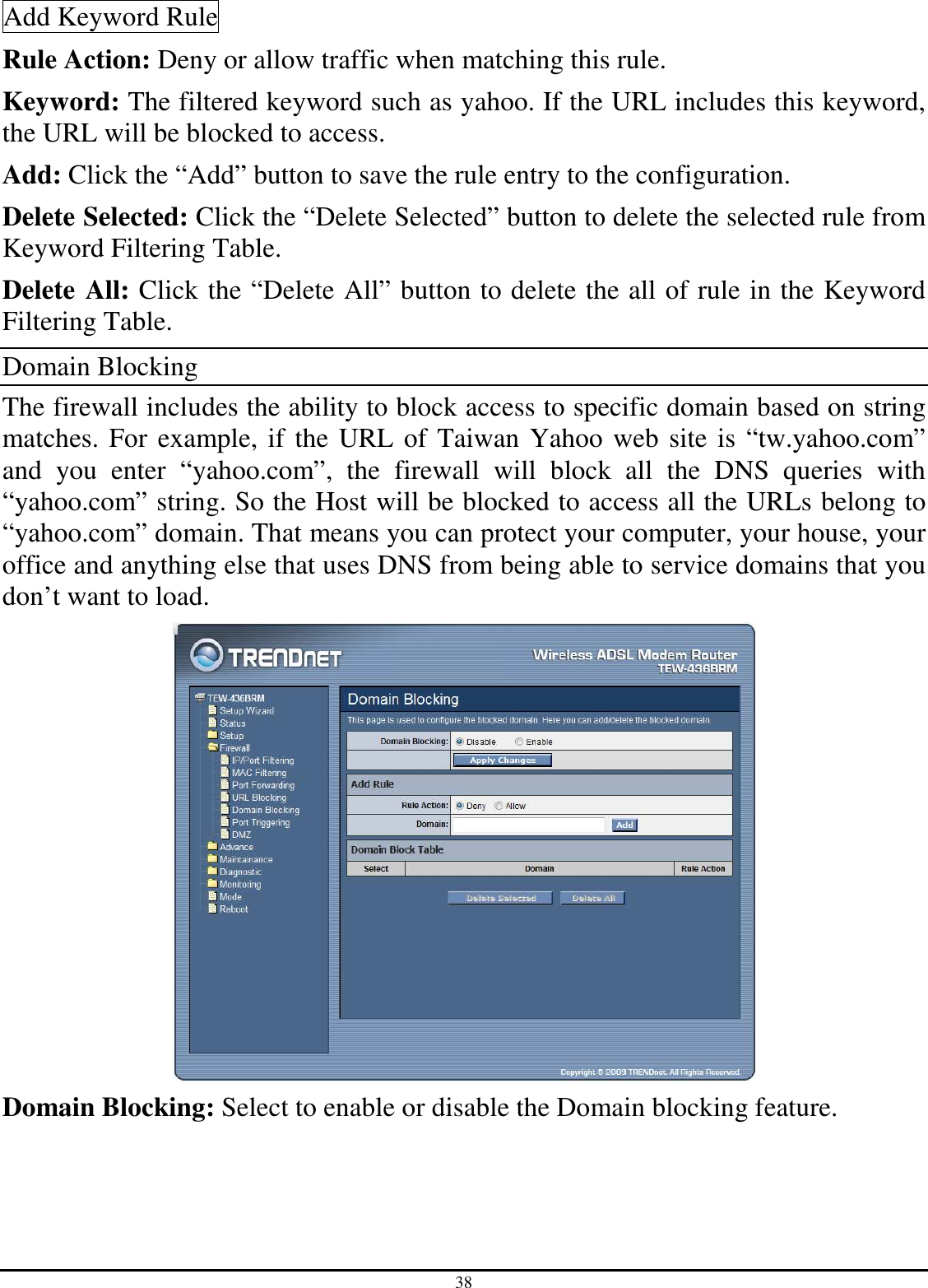 38 Add Keyword Rule Rule Action: Deny or allow traffic when matching this rule. Keyword: The filtered keyword such as yahoo. If the URL includes this keyword, the URL will be blocked to access. Add: Click the “Add” button to save the rule entry to the configuration. Delete Selected: Click the “Delete Selected” button to delete the selected rule from Keyword Filtering Table. Delete All: Click the “Delete All” button to delete the all of rule in the Keyword Filtering Table. Domain Blocking The firewall includes the ability to block access to specific domain based on string matches. For example, if the URL of Taiwan Yahoo web site is “tw.yahoo.com” and  you  enter  “yahoo.com”,  the  firewall  will  block  all  the  DNS  queries  with “yahoo.com” string. So the Host will be blocked to access all the URLs belong to “yahoo.com” domain. That means you can protect your computer, your house, your office and anything else that uses DNS from being able to service domains that you don’t want to load.  Domain Blocking: Select to enable or disable the Domain blocking feature. 