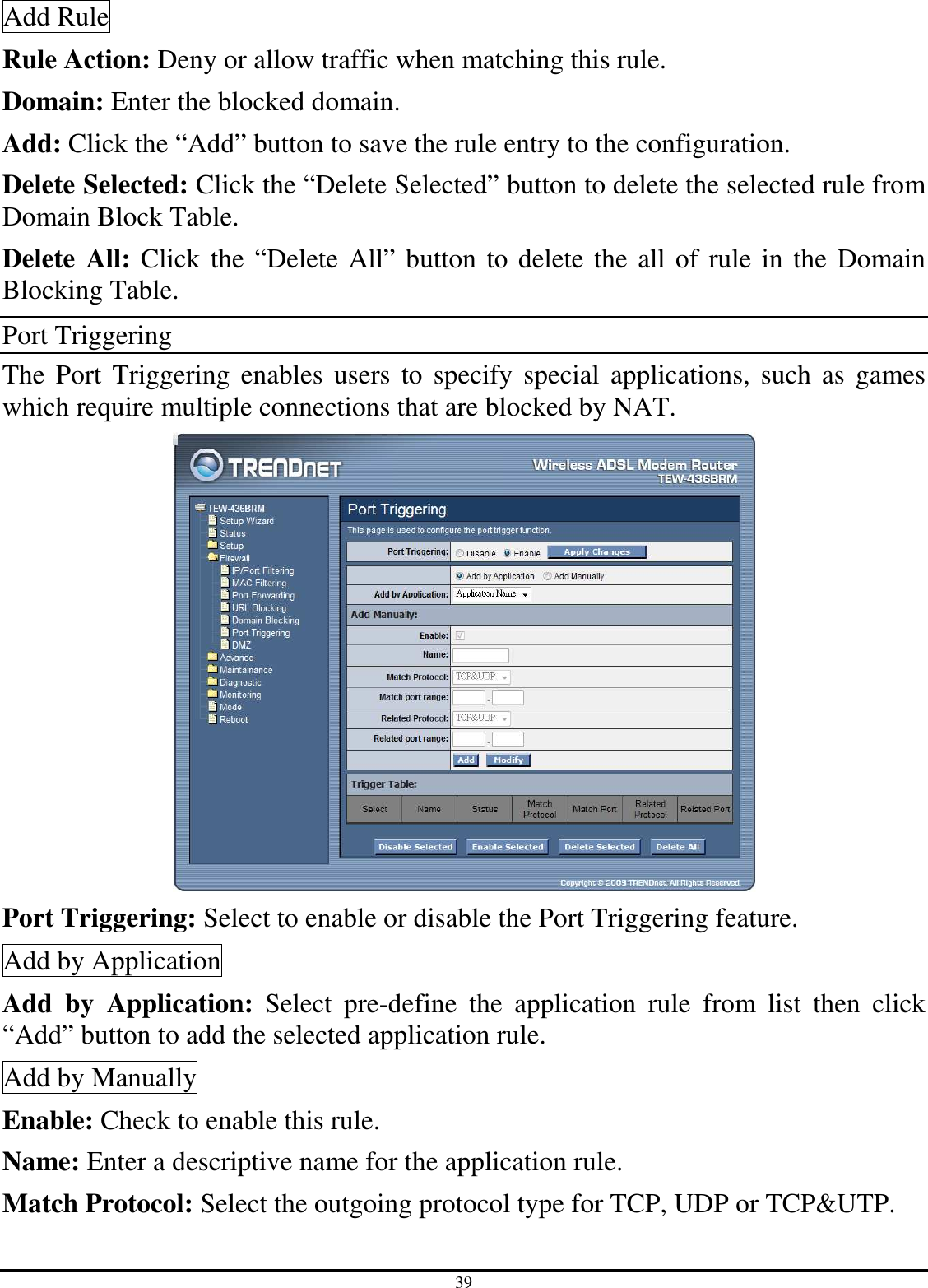 39 Add Rule Rule Action: Deny or allow traffic when matching this rule. Domain: Enter the blocked domain. Add: Click the “Add” button to save the rule entry to the configuration. Delete Selected: Click the “Delete Selected” button to delete the selected rule from Domain Block Table. Delete All: Click the “Delete All” button to delete the all of rule in the Domain Blocking Table. Port Triggering The  Port  Triggering  enables  users to specify  special  applications,  such  as  games which require multiple connections that are blocked by NAT.  Port Triggering: Select to enable or disable the Port Triggering feature. Add by Application Add  by  Application:  Select  pre-define  the  application  rule  from  list  then  click “Add” button to add the selected application rule. Add by Manually Enable: Check to enable this rule. Name: Enter a descriptive name for the application rule. Match Protocol: Select the outgoing protocol type for TCP, UDP or TCP&amp;UTP. 