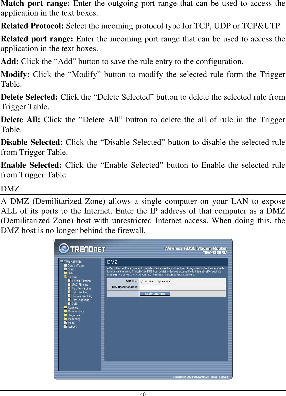 40 Match port  range: Enter the outgoing port range that can be used to access the application in the text boxes. Related Protocol: Select the incoming protocol type for TCP, UDP or TCP&amp;UTP. Related port range: Enter the incoming port range that can be used to access the application in the text boxes. Add: Click the “Add” button to save the rule entry to the configuration. Modify: Click the “Modify” button to modify the selected rule form the Trigger Table. Delete Selected: Click the “Delete Selected” button to delete the selected rule from Trigger Table. Delete  All: Click  the “Delete All” button to delete the  all of rule in the Trigger Table. Disable Selected: Click the “Disable Selected” button to disable the selected rule from Trigger Table. Enable  Selected: Click the “Enable Selected” button  to Enable the selected rule from Trigger Table. DMZ A DMZ  (Demilitarized  Zone)  allows  a  single  computer  on  your  LAN  to expose ALL of its ports to the Internet. Enter the IP address of that computer as a DMZ (Demilitarized Zone) host with unrestricted Internet access. When doing this, the DMZ host is no longer behind the firewall.  