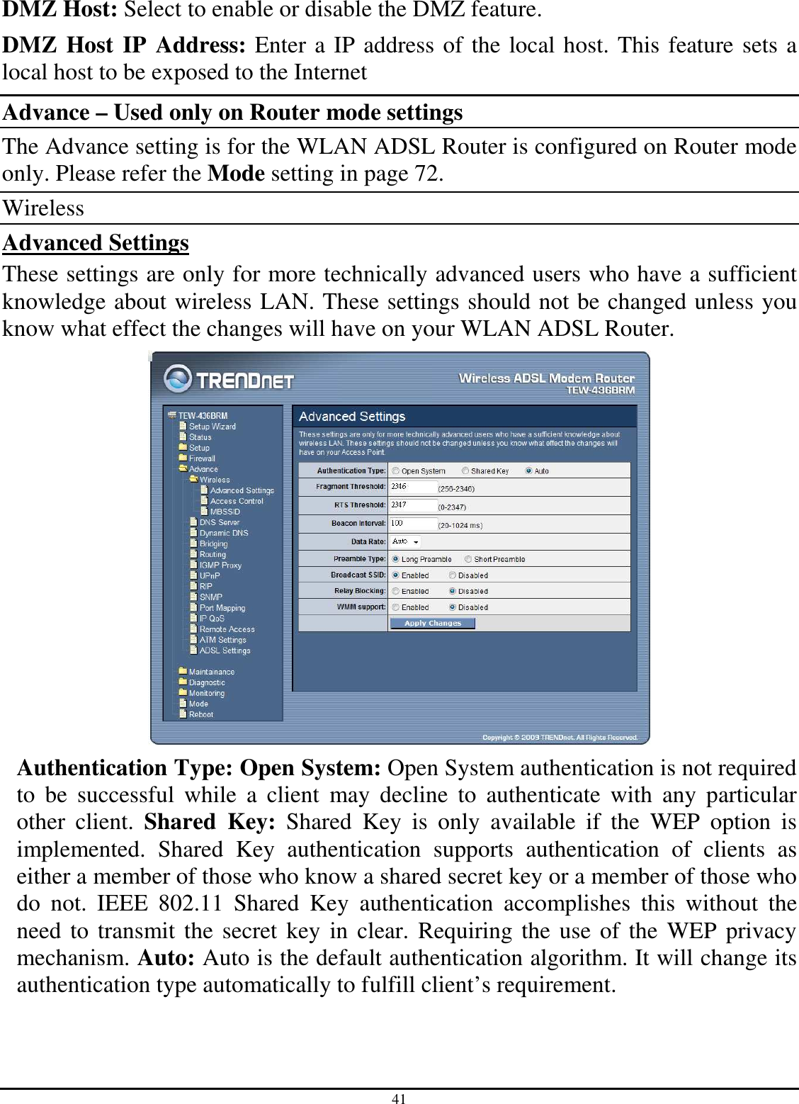 41 DMZ Host: Select to enable or disable the DMZ feature. DMZ Host IP Address: Enter a IP address of the local host. This feature sets a local host to be exposed to the Internet Advance – Used only on Router mode settings The Advance setting is for the WLAN ADSL Router is configured on Router mode only. Please refer the Mode setting in page 72. Wireless Advanced Settings These settings are only for more technically advanced users who have a sufficient knowledge about wireless LAN. These settings should not be changed unless you know what effect the changes will have on your WLAN ADSL Router.  Authentication Type: Open System: Open System authentication is not required to  be  successful  while  a  client  may  decline  to  authenticate  with  any  particular other  client.  Shared  Key:  Shared  Key  is  only  available  if  the  WEP  option  is implemented.  Shared  Key  authentication  supports  authentication  of  clients  as either a member of those who know a shared secret key or a member of those who do  not.  IEEE  802.11  Shared  Key  authentication  accomplishes  this  without  the need to transmit the secret key in clear. Requiring the use of the  WEP privacy mechanism. Auto: Auto is the default authentication algorithm. It will change its authentication type automatically to fulfill client’s requirement. 