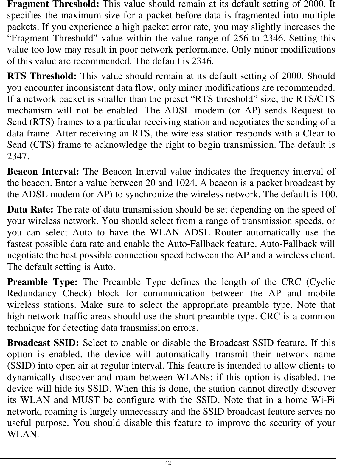 42 Fragment Threshold: This value should remain at its default setting of 2000. It specifies the maximum size for a packet before data is fragmented into multiple packets. If you experience a high packet error rate, you may slightly increases the “Fragment Threshold” value within the value range of 256 to 2346. Setting this value too low may result in poor network performance. Only minor modifications of this value are recommended. The default is 2346. RTS Threshold: This value should remain at its default setting of 2000. Should you encounter inconsistent data flow, only minor modifications are recommended. If a network packet is smaller than the preset “RTS threshold” size, the RTS/CTS mechanism  will  not  be  enabled.  The  ADSL  modem  (or  AP)  sends  Request  to Send (RTS) frames to a particular receiving station and negotiates the sending of a data frame. After receiving an RTS, the wireless station responds with a Clear to Send (CTS) frame to acknowledge the right to begin transmission. The default is 2347. Beacon Interval: The Beacon Interval value indicates the frequency interval of the beacon. Enter a value between 20 and 1024. A beacon is a packet broadcast by the ADSL modem (or AP) to synchronize the wireless network. The default is 100. Data Rate: The rate of data transmission should be set depending on the speed of your wireless network. You should select from a range of transmission speeds, or you  can  select  Auto  to  have  the  WLAN  ADSL  Router  automatically  use  the fastest possible data rate and enable the Auto-Fallback feature. Auto-Fallback will negotiate the best possible connection speed between the AP and a wireless client. The default setting is Auto. Preamble  Type:  The  Preamble  Type  defines  the  length  of  the  CRC  (Cyclic Redundancy  Check)  block  for  communication  between  the  AP  and  mobile wireless  stations.  Make  sure  to  select  the  appropriate  preamble  type.  Note  that high network traffic areas should use the short preamble type. CRC is a common technique for detecting data transmission errors. Broadcast SSID: Select to enable or disable the Broadcast SSID feature. If this option  is  enabled,  the  device  will  automatically  transmit  their  network  name (SSID) into open air at regular interval. This feature is intended to allow clients to dynamically discover and roam between WLANs; if this option is disabled, the device will hide its SSID. When this is done, the station cannot directly discover its WLAN and MUST be configure with the SSID. Note that in a home Wi-Fi network, roaming is largely unnecessary and the SSID broadcast feature serves no useful purpose. You should disable this feature to improve the security of your WLAN. 