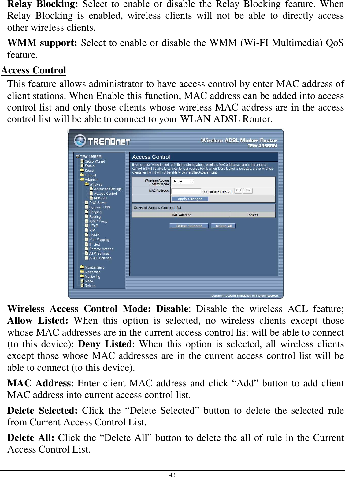 43 Relay  Blocking:  Select to enable or disable the Relay Blocking feature. When Relay  Blocking  is  enabled,  wireless  clients  will  not  be  able  to  directly  access other wireless clients. WMM support: Select to enable or disable the WMM (Wi-FI Multimedia) QoS feature. Access Control This feature allows administrator to have access control by enter MAC address of client stations. When Enable this function, MAC address can be added into access control list and only those clients whose wireless MAC address are in the access control list will be able to connect to your WLAN ADSL Router.  Wireless  Access  Control  Mode:  Disable:  Disable  the  wireless  ACL  feature; Allow  Listed:  When  this  option  is  selected,  no  wireless  clients  except  those whose MAC addresses are in the current access control list will be able to connect (to this device); Deny  Listed: When this option is selected, all wireless clients except those whose MAC addresses are in the current access control list will be able to connect (to this device). MAC Address: Enter client MAC address and click “Add” button to add client MAC address into current access control list. Delete  Selected:  Click  the  “Delete  Selected”  button  to  delete  the  selected  rule from Current Access Control List. Delete All: Click the “Delete All” button to delete the all of rule in the Current Access Control List. 