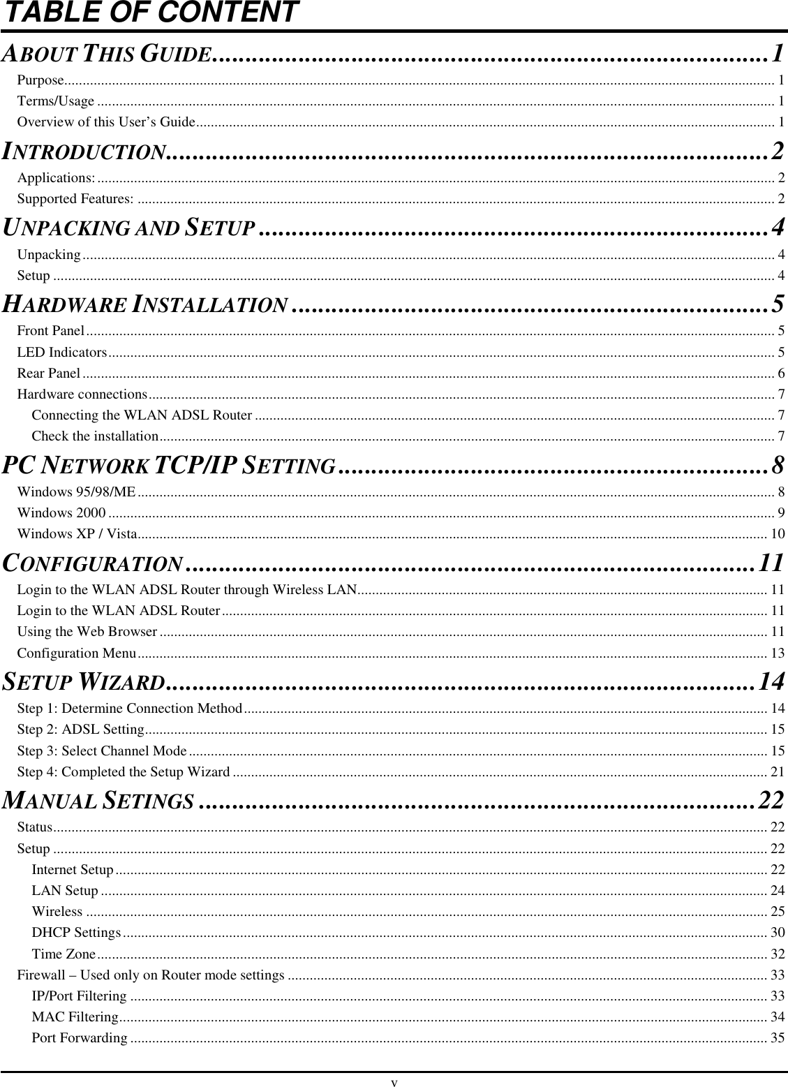 v TABLE OF CONTENT ABOUT THIS GUIDE....................................................................................1 Purpose.................................................................................................................................................................................................. 1 Terms/Usage ......................................................................................................................................................................................... 1 Overview of this User’s Guide.............................................................................................................................................................. 1 INTRODUCTION...........................................................................................2 Applications:......................................................................................................................................................................................... 2 Supported Features: .............................................................................................................................................................................. 2 UNPACKING AND SETUP.............................................................................4 Unpacking............................................................................................................................................................................................. 4 Setup ..................................................................................................................................................................................................... 4 HARDWARE INSTALLATION........................................................................5 Front Panel............................................................................................................................................................................................ 5 LED Indicators...................................................................................................................................................................................... 5 Rear Panel............................................................................................................................................................................................. 6 Hardware connections........................................................................................................................................................................... 7 Connecting the WLAN ADSL Router .............................................................................................................................................. 7 Check the installation........................................................................................................................................................................ 7 PC NETWORK TCP/IP SETTING.................................................................8 Windows 95/98/ME.............................................................................................................................................................................. 8 Windows 2000 ...................................................................................................................................................................................... 9 Windows XP / Vista............................................................................................................................................................................ 10 CONFIGURATION......................................................................................11 Login to the WLAN ADSL Router through Wireless LAN................................................................................................................ 11 Login to the WLAN ADSL Router..................................................................................................................................................... 11 Using the Web Browser...................................................................................................................................................................... 11 Configuration Menu............................................................................................................................................................................ 13 SETUP WIZARD.........................................................................................14 Step 1: Determine Connection Method............................................................................................................................................... 14 Step 2: ADSL Setting.......................................................................................................................................................................... 15 Step 3: Select Channel Mode.............................................................................................................................................................. 15 Step 4: Completed the Setup Wizard .................................................................................................................................................. 21 MANUAL SETINGS....................................................................................22 Status................................................................................................................................................................................................... 22 Setup ................................................................................................................................................................................................... 22 Internet Setup.................................................................................................................................................................................. 22 LAN Setup...................................................................................................................................................................................... 24 Wireless .......................................................................................................................................................................................... 25 DHCP Settings................................................................................................................................................................................ 30 Time Zone....................................................................................................................................................................................... 32 Firewall – Used only on Router mode settings ................................................................................................................................... 33 IP/Port Filtering .............................................................................................................................................................................. 33 MAC Filtering................................................................................................................................................................................. 34 Port Forwarding .............................................................................................................................................................................. 35 