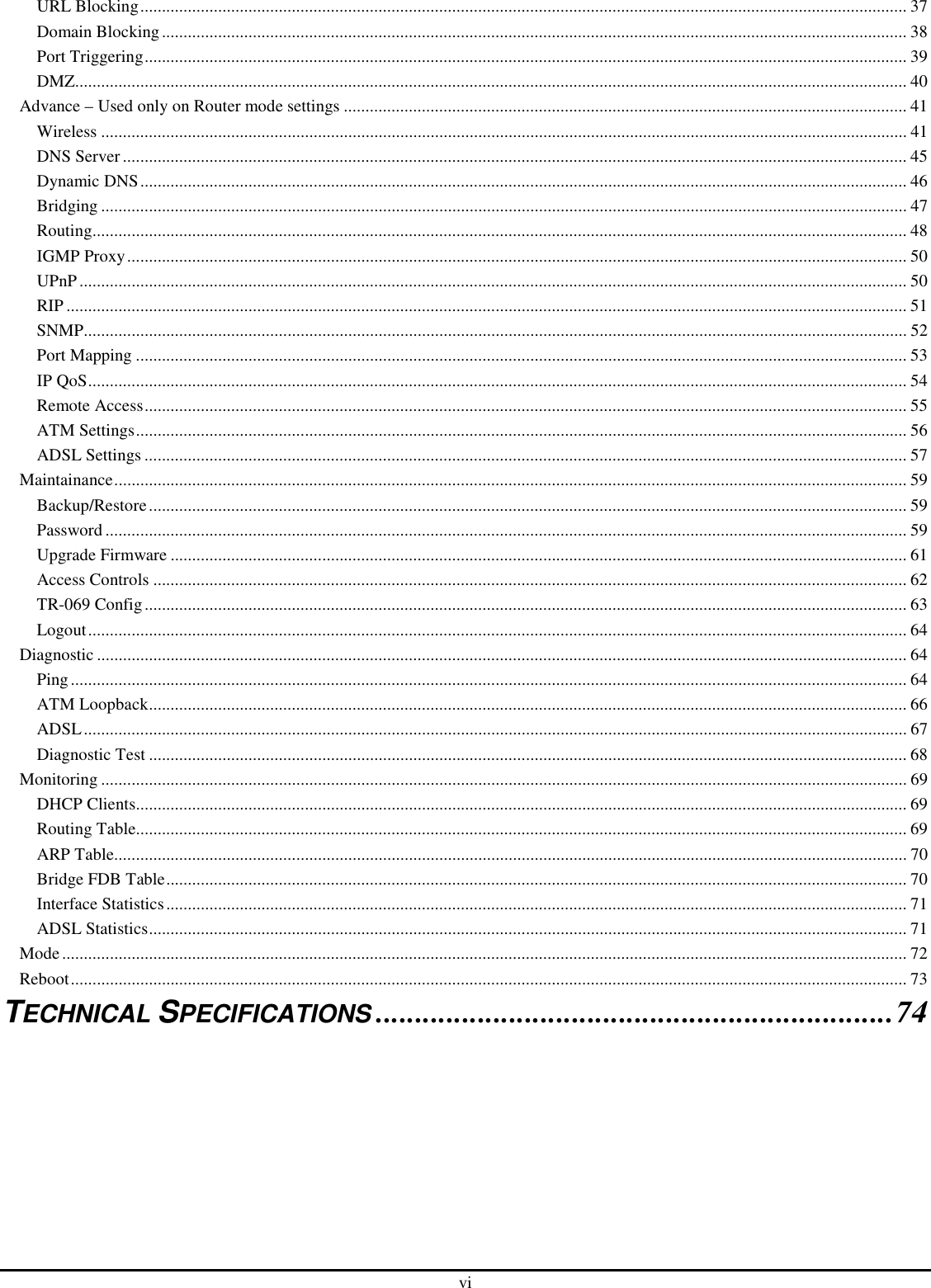 vi URL Blocking................................................................................................................................................................................. 37 Domain Blocking............................................................................................................................................................................ 38 Port Triggering................................................................................................................................................................................ 39 DMZ................................................................................................................................................................................................ 40 Advance – Used only on Router mode settings .................................................................................................................................. 41 Wireless .......................................................................................................................................................................................... 41 DNS Server..................................................................................................................................................................................... 45 Dynamic DNS................................................................................................................................................................................. 46 Bridging .......................................................................................................................................................................................... 47 Routing............................................................................................................................................................................................ 48 IGMP Proxy.................................................................................................................................................................................... 50 UPnP............................................................................................................................................................................................... 50 RIP .................................................................................................................................................................................................. 51 SNMP.............................................................................................................................................................................................. 52 Port Mapping .................................................................................................................................................................................. 53 IP QoS............................................................................................................................................................................................. 54 Remote Access................................................................................................................................................................................ 55 ATM Settings.................................................................................................................................................................................. 56 ADSL Settings ................................................................................................................................................................................ 57 Maintainance....................................................................................................................................................................................... 59 Backup/Restore............................................................................................................................................................................... 59 Password ......................................................................................................................................................................................... 59 Upgrade Firmware .......................................................................................................................................................................... 61 Access Controls .............................................................................................................................................................................. 62 TR-069 Config................................................................................................................................................................................ 63 Logout............................................................................................................................................................................................. 64 Diagnostic ........................................................................................................................................................................................... 64 Ping................................................................................................................................................................................................. 64 ATM Loopback............................................................................................................................................................................... 66 ADSL.............................................................................................................................................................................................. 67 Diagnostic Test ............................................................................................................................................................................... 68 Monitoring .......................................................................................................................................................................................... 69 DHCP Clients.................................................................................................................................................................................. 69 Routing Table.................................................................................................................................................................................. 69 ARP Table....................................................................................................................................................................................... 70 Bridge FDB Table........................................................................................................................................................................... 70 Interface Statistics........................................................................................................................................................................... 71 ADSL Statistics............................................................................................................................................................................... 71 Mode................................................................................................................................................................................................... 72 Reboot................................................................................................................................................................................................. 73 TECHNICAL SPECIFICATIONS..................................................................74  