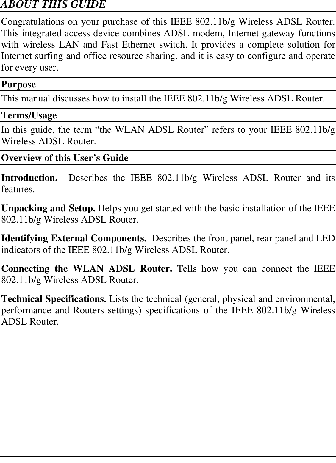 1 ABOUT THIS GUIDE Congratulations on your purchase of this IEEE 802.11b/g Wireless ADSL Router. This integrated access device combines ADSL modem, Internet gateway functions with wireless LAN and Fast Ethernet switch. It provides a complete solution for Internet surfing and office resource sharing, and it is easy to configure and operate for every user. Purpose This manual discusses how to install the IEEE 802.11b/g Wireless ADSL Router.  Terms/Usage In this guide, the term “the WLAN ADSL Router” refers to your IEEE 802.11b/g Wireless ADSL Router. Overview of this User’s Guide Introduction.    Describes  the  IEEE  802.11b/g  Wireless  ADSL  Router  and  its features. Unpacking and Setup. Helps you get started with the basic installation of the IEEE 802.11b/g Wireless ADSL Router. Identifying External Components.  Describes the front panel, rear panel and LED indicators of the IEEE 802.11b/g Wireless ADSL Router. Connecting  the  WLAN  ADSL  Router.  Tells  how  you  can  connect  the  IEEE 802.11b/g Wireless ADSL Router. Technical Specifications. Lists the technical (general, physical and environmental, performance and Routers settings) specifications of the IEEE 802.11b/g Wireless ADSL Router.  