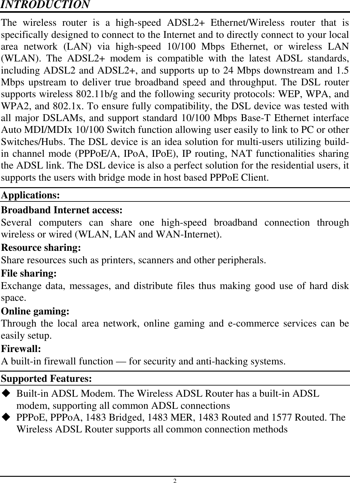 2 INTRODUCTION The  wireless  router  is  a  high-speed  ADSL2+  Ethernet/Wireless  router  that  is specifically designed to connect to the Internet and to directly connect to your local area  network  (LAN)  via  high-speed  10/100  Mbps  Ethernet,  or  wireless  LAN (WLAN).  The  ADSL2+  modem  is  compatible  with  the  latest  ADSL  standards, including ADSL2 and ADSL2+, and supports up to 24 Mbps downstream and 1.5 Mbps upstream to deliver true broadband speed and throughput. The DSL router supports wireless 802.11b/g and the following security protocols: WEP, WPA, and WPA2, and 802.1x. To ensure fully compatibility, the DSL device was tested with all major DSLAMs, and support standard 10/100 Mbps Base-T Ethernet interface Auto MDI/MDIx 10/100 Switch function allowing user easily to link to PC or other Switches/Hubs. The DSL device is an idea solution for multi-users utilizing build-in channel mode (PPPoE/A, IPoA, IPoE), IP routing, NAT functionalities sharing the ADSL link. The DSL device is also a perfect solution for the residential users, it supports the users with bridge mode in host based PPPoE Client. Applications: Broadband Internet access:  Several  computers  can  share  one  high-speed  broadband  connection  through wireless or wired (WLAN, LAN and WAN-Internet). Resource sharing:  Share resources such as printers, scanners and other peripherals. File sharing:  Exchange data, messages, and distribute files thus making good use of hard disk space. Online gaming:  Through the  local  area network, online gaming  and  e-commerce  services  can be easily setup. Firewall:  A built-in firewall function — for security and anti-hacking systems. Supported Features:  Built-in ADSL Modem. The Wireless ADSL Router has a built-in ADSL modem, supporting all common ADSL connections  PPPoE, PPPoA, 1483 Bridged, 1483 MER, 1483 Routed and 1577 Routed. The Wireless ADSL Router supports all common connection methods 