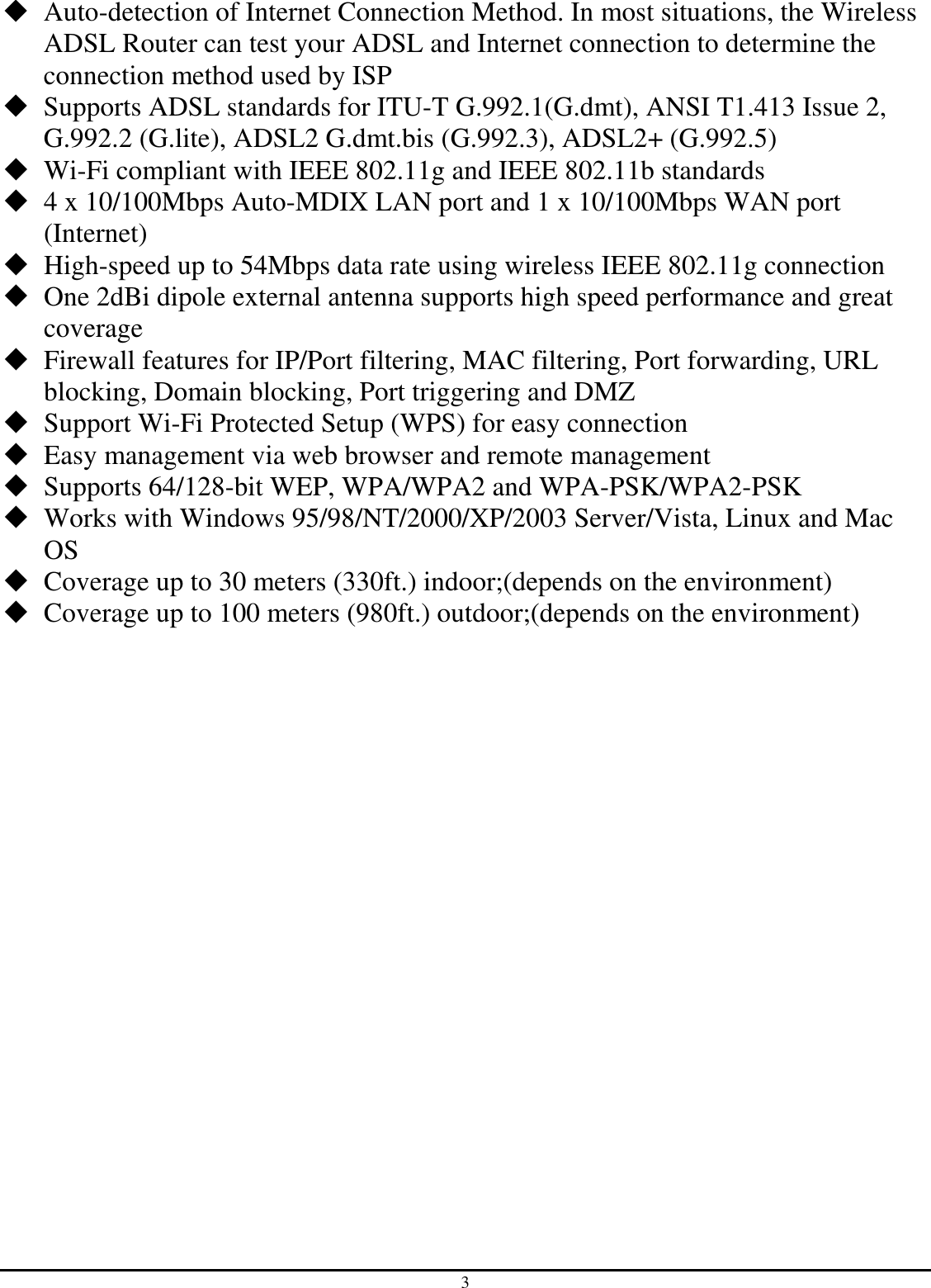 3  Auto-detection of Internet Connection Method. In most situations, the Wireless ADSL Router can test your ADSL and Internet connection to determine the connection method used by ISP  Supports ADSL standards for ITU-T G.992.1(G.dmt), ANSI T1.413 Issue 2, G.992.2 (G.lite), ADSL2 G.dmt.bis (G.992.3), ADSL2+ (G.992.5)  Wi-Fi compliant with IEEE 802.11g and IEEE 802.11b standards  4 x 10/100Mbps Auto-MDIX LAN port and 1 x 10/100Mbps WAN port (Internet)  High-speed up to 54Mbps data rate using wireless IEEE 802.11g connection  One 2dBi dipole external antenna supports high speed performance and great coverage  Firewall features for IP/Port filtering, MAC filtering, Port forwarding, URL blocking, Domain blocking, Port triggering and DMZ  Support Wi-Fi Protected Setup (WPS) for easy connection  Easy management via web browser and remote management   Supports 64/128-bit WEP, WPA/WPA2 and WPA-PSK/WPA2-PSK  Works with Windows 95/98/NT/2000/XP/2003 Server/Vista, Linux and Mac OS  Coverage up to 30 meters (330ft.) indoor;(depends on the environment)  Coverage up to 100 meters (980ft.) outdoor;(depends on the environment) 