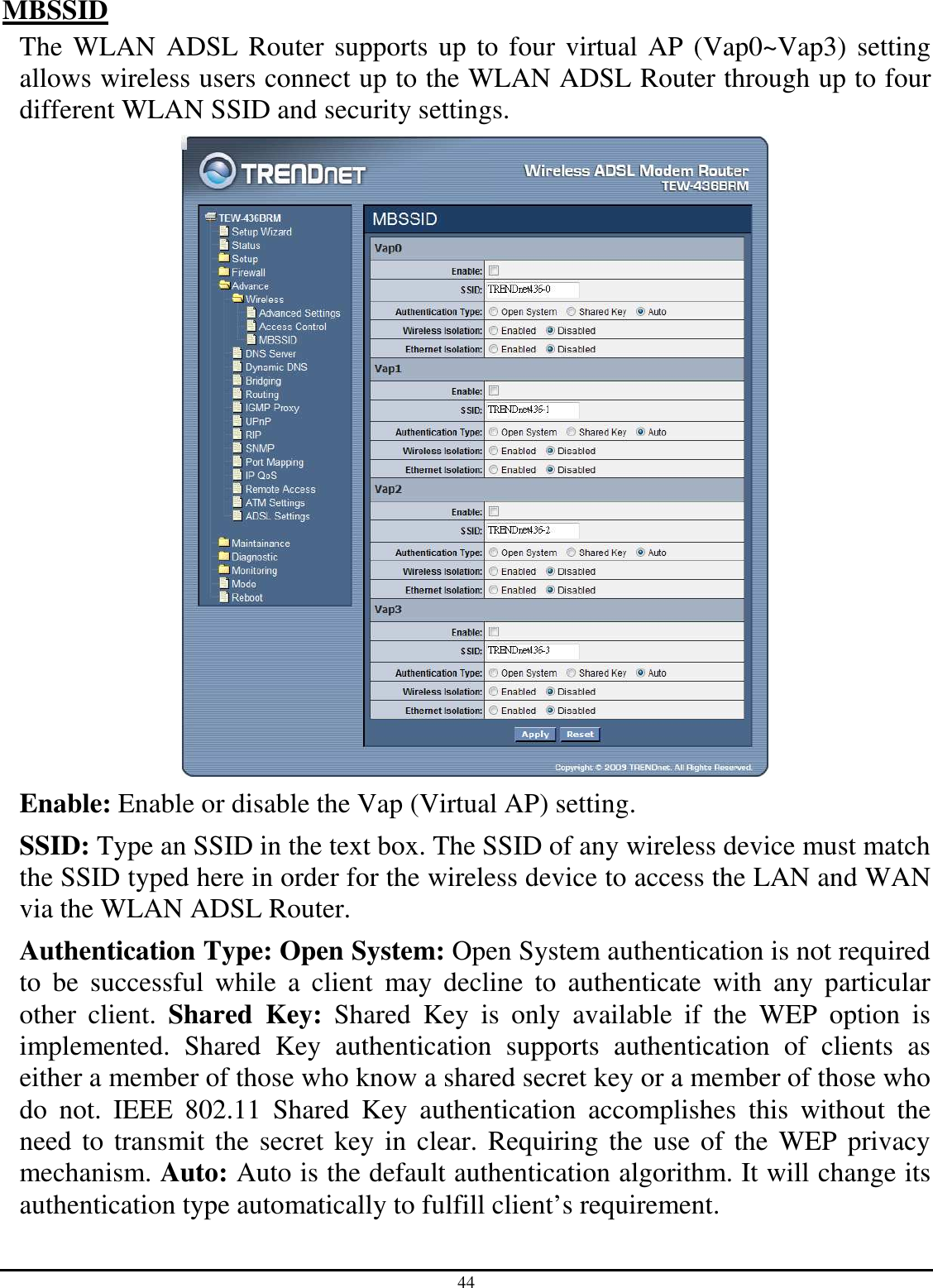 44 MBSSID The WLAN ADSL Router supports up to four virtual AP (Vap0~Vap3) setting allows wireless users connect up to the WLAN ADSL Router through up to four different WLAN SSID and security settings.  Enable: Enable or disable the Vap (Virtual AP) setting. SSID: Type an SSID in the text box. The SSID of any wireless device must match the SSID typed here in order for the wireless device to access the LAN and WAN via the WLAN ADSL Router. Authentication Type: Open System: Open System authentication is not required to  be  successful  while  a  client  may  decline  to  authenticate  with  any  particular other  client.  Shared  Key:  Shared  Key  is  only  available  if  the  WEP  option  is implemented.  Shared  Key  authentication  supports  authentication  of  clients  as either a member of those who know a shared secret key or a member of those who do  not.  IEEE  802.11  Shared  Key  authentication  accomplishes  this  without  the need to transmit the secret key in clear. Requiring the use of the  WEP privacy mechanism. Auto: Auto is the default authentication algorithm. It will change its authentication type automatically to fulfill client’s requirement. 