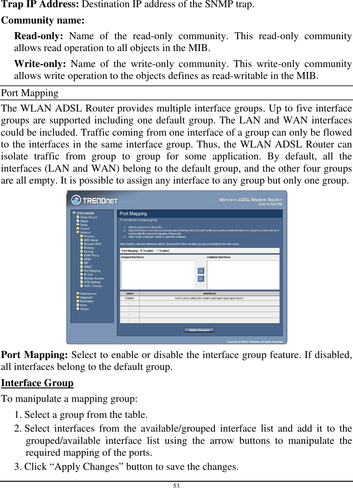 53 Trap IP Address: Destination IP address of the SNMP trap. Community name:  Read-only:  Name  of  the  read-only  community.  This  read-only  community allows read operation to all objects in the MIB. Write-only:  Name  of  the  write-only  community.  This  write-only  community allows write operation to the objects defines as read-writable in the MIB. Port Mapping The WLAN ADSL Router provides multiple interface groups. Up to five interface groups are supported including one default group. The LAN and WAN interfaces could be included. Traffic coming from one interface of a group can only be flowed to the interfaces in the same interface group. Thus, the WLAN ADSL Router can isolate  traffic  from  group  to  group  for  some  application.  By  default,  all  the interfaces (LAN and WAN) belong to the default group, and the other four groups are all empty. It is possible to assign any interface to any group but only one group.  Port Mapping: Select to enable or disable the interface group feature. If disabled, all interfaces belong to the default group. Interface Group To manipulate a mapping group: 1. Select a group from the table. 2. Select  interfaces  from  the  available/grouped  interface  list  and  add  it  to  the grouped/available  interface  list  using  the  arrow  buttons  to  manipulate  the required mapping of the ports. 3. Click “Apply Changes” button to save the changes. 