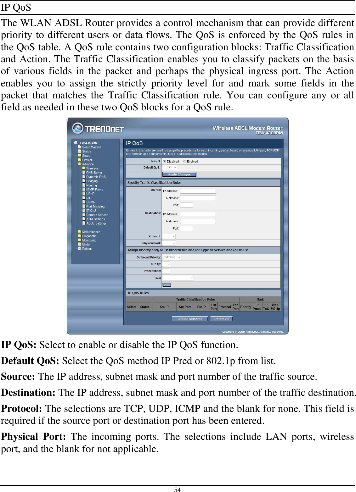 54 IP QoS The WLAN ADSL Router provides a control mechanism that can provide different priority to different users or data flows. The QoS is enforced by the QoS rules in the QoS table. A QoS rule contains two configuration blocks: Traffic Classification and Action. The Traffic Classification enables you to classify packets on the basis of various fields in the packet and perhaps the physical ingress port. The Action enables  you  to  assign  the  strictly  priority  level  for  and  mark  some  fields  in  the packet  that  matches  the  Traffic  Classification rule.  You can configure any or  all field as needed in these two QoS blocks for a QoS rule.  IP QoS: Select to enable or disable the IP QoS function. Default QoS: Select the QoS method IP Pred or 802.1p from list. Source: The IP address, subnet mask and port number of the traffic source. Destination: The IP address, subnet mask and port number of the traffic destination. Protocol: The selections are TCP, UDP, ICMP and the blank for none. This field is required if the source port or destination port has been entered. Physical  Port:  The  incoming  ports.  The  selections  include  LAN  ports,  wireless port, and the blank for not applicable. 