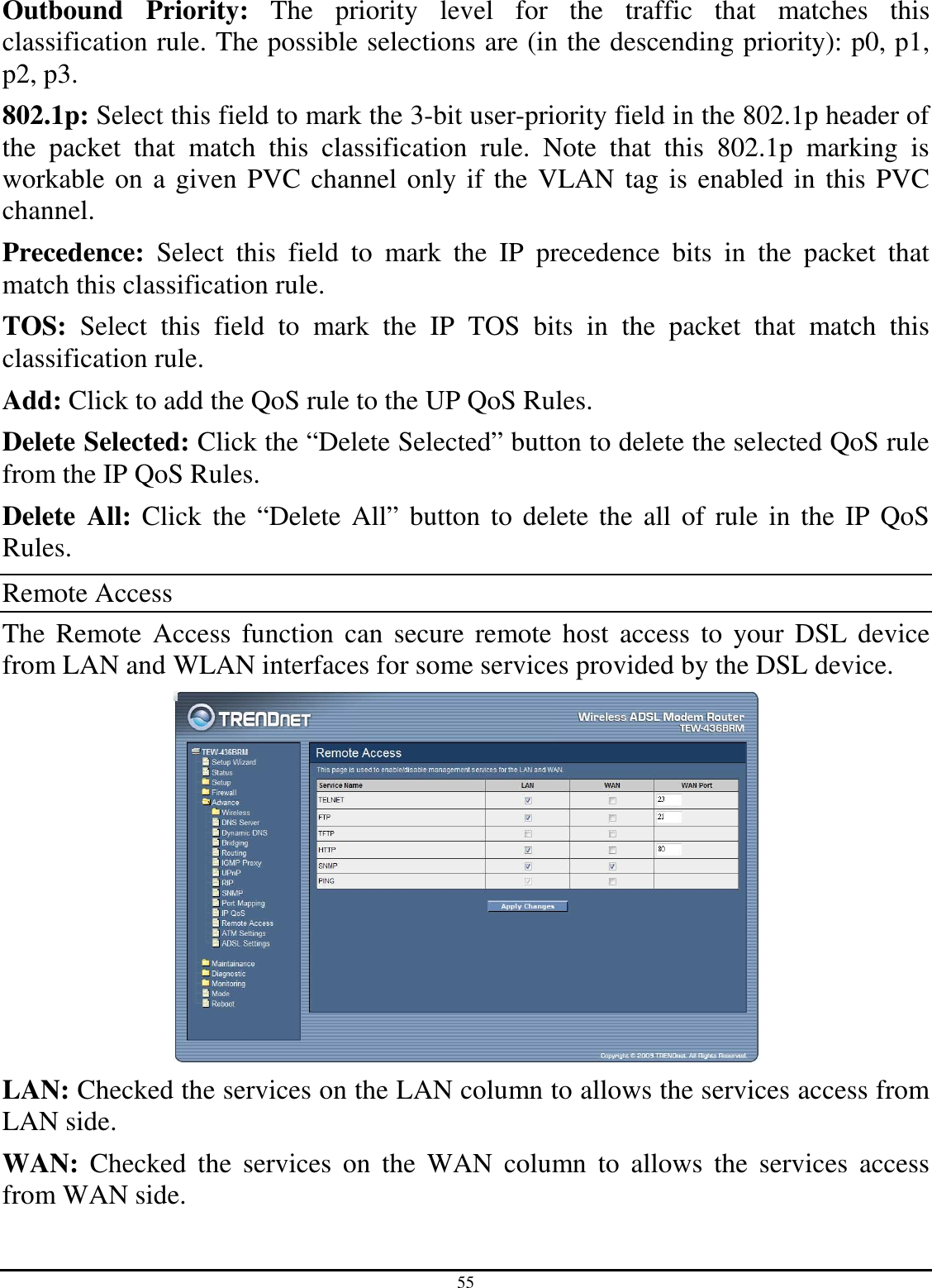 55 Outbound  Priority:  The  priority  level  for  the  traffic  that  matches  this classification rule. The possible selections are (in the descending priority): p0, p1, p2, p3. 802.1p: Select this field to mark the 3-bit user-priority field in the 802.1p header of the  packet  that  match  this  classification  rule.  Note  that  this  802.1p  marking  is workable on a given PVC channel only if the VLAN tag is enabled in this PVC channel. Precedence:  Select  this  field  to  mark  the  IP  precedence  bits  in  the  packet  that match this classification rule. TOS:  Select  this  field  to  mark  the  IP  TOS  bits  in  the  packet  that  match  this classification rule. Add: Click to add the QoS rule to the UP QoS Rules. Delete Selected: Click the “Delete Selected” button to delete the selected QoS rule from the IP QoS Rules. Delete  All: Click  the “Delete  All” button to delete the all of rule in the IP QoS Rules. Remote Access The  Remote  Access function  can  secure  remote host  access  to  your  DSL  device from LAN and WLAN interfaces for some services provided by the DSL device.  LAN: Checked the services on the LAN column to allows the services access from LAN side. WAN:  Checked  the  services  on  the  WAN  column  to  allows  the  services  access from WAN side. 