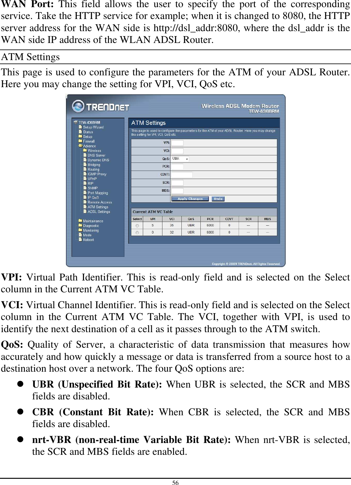 56 WAN  Port:  This  field  allows  the  user  to  specify  the  port  of  the  corresponding service. Take the HTTP service for example; when it is changed to 8080, the HTTP server address for the WAN side is http://dsl_addr:8080, where the dsl_addr is the WAN side IP address of the WLAN ADSL Router. ATM Settings This page is used to configure the parameters for the ATM of your ADSL Router. Here you may change the setting for VPI, VCI, QoS etc.  VPI: Virtual Path Identifier. This is read-only field and is selected on the Select column in the Current ATM VC Table. VCI: Virtual Channel Identifier. This is read-only field and is selected on the Select column  in  the  Current  ATM  VC  Table.  The  VCI,  together  with  VPI,  is  used  to identify the next destination of a cell as it passes through to the ATM switch. QoS:  Quality  of  Server,  a  characteristic  of  data  transmission  that  measures  how accurately and how quickly a message or data is transferred from a source host to a destination host over a network. The four QoS options are:   UBR (Unspecified Bit Rate): When UBR is selected, the SCR and MBS fields are disabled.  CBR  (Constant  Bit  Rate):  When  CBR  is  selected,  the  SCR  and  MBS fields are disabled.  nrt-VBR (non-real-time Variable Bit Rate): When nrt-VBR is selected, the SCR and MBS fields are enabled. 