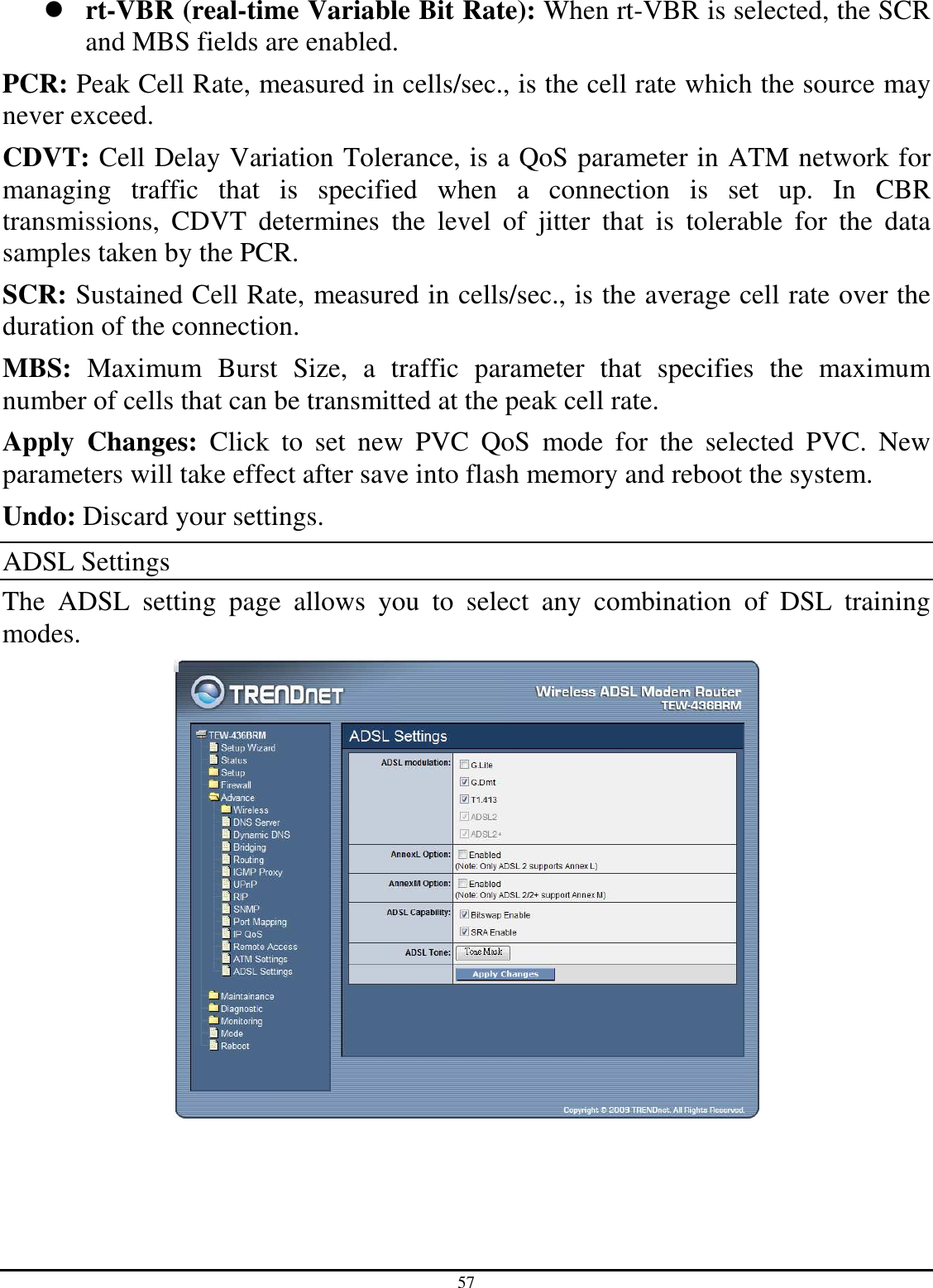 57  rt-VBR (real-time Variable Bit Rate): When rt-VBR is selected, the SCR and MBS fields are enabled. PCR: Peak Cell Rate, measured in cells/sec., is the cell rate which the source may never exceed. CDVT: Cell Delay Variation Tolerance, is a QoS parameter in ATM network for managing  traffic  that  is  specified  when  a  connection  is  set  up.  In  CBR transmissions,  CDVT  determines  the  level  of  jitter  that  is  tolerable  for  the  data samples taken by the PCR. SCR: Sustained Cell Rate, measured in cells/sec., is the average cell rate over the duration of the connection. MBS:  Maximum  Burst  Size,  a  traffic  parameter  that  specifies  the  maximum number of cells that can be transmitted at the peak cell rate. Apply  Changes:  Click  to  set  new  PVC  QoS  mode  for  the  selected  PVC.  New parameters will take effect after save into flash memory and reboot the system. Undo: Discard your settings. ADSL Settings The  ADSL  setting  page  allows  you  to  select  any  combination  of  DSL  training modes.  