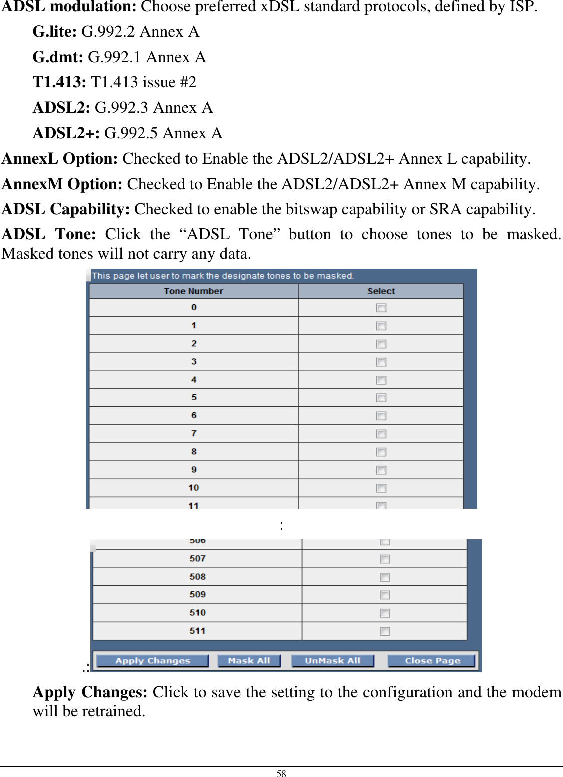 58 ADSL modulation: Choose preferred xDSL standard protocols, defined by ISP. G.lite: G.992.2 Annex A G.dmt: G.992.1 Annex A T1.413: T1.413 issue #2 ADSL2: G.992.3 Annex A ADSL2+: G.992.5 Annex A AnnexL Option: Checked to Enable the ADSL2/ADSL2+ Annex L capability. AnnexM Option: Checked to Enable the ADSL2/ADSL2+ Annex M capability. ADSL Capability: Checked to enable the bitswap capability or SRA capability. ADSL  Tone:  Click  the  “ADSL  Tone”  button  to  choose  tones  to  be  masked. Masked tones will not carry any data.  : .:  Apply Changes: Click to save the setting to the configuration and the modem will be retrained.  