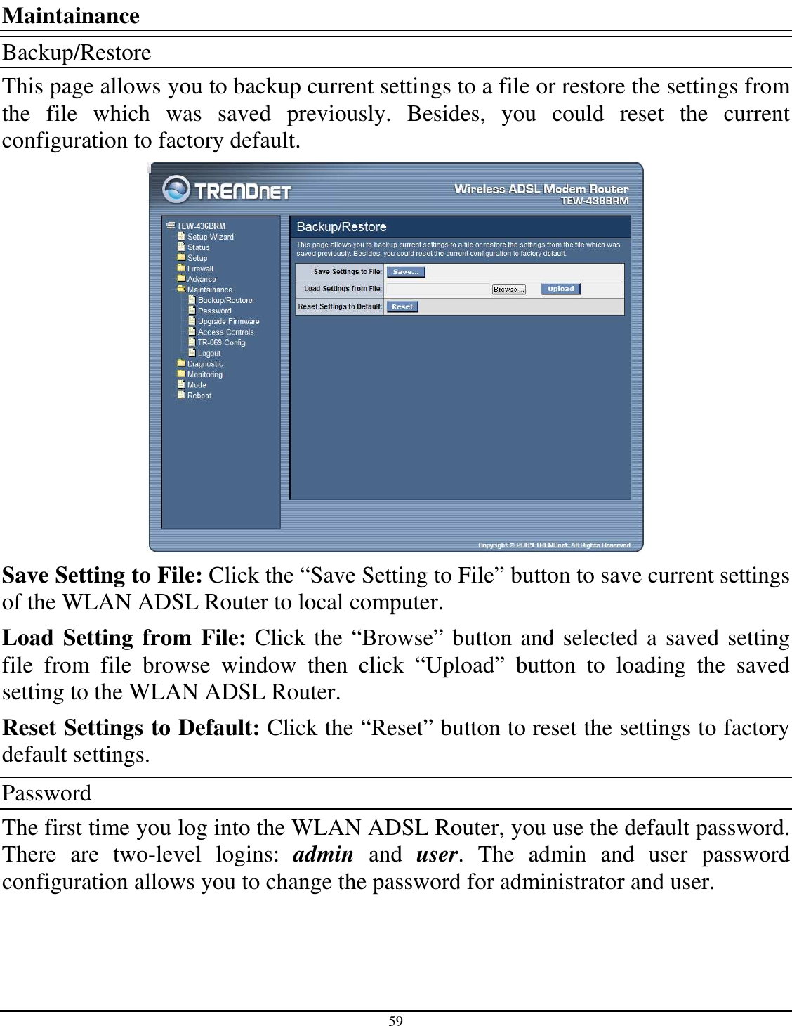 59   Maintainance Backup/Restore This page allows you to backup current settings to a file or restore the settings from the  file  which  was  saved  previously.  Besides,  you  could  reset  the  current configuration to factory default.  Save Setting to File: Click the “Save Setting to File” button to save current settings of the WLAN ADSL Router to local computer. Load Setting from File: Click the “Browse” button and selected a saved setting file  from  file  browse  window  then  click  “Upload”  button  to  loading  the  saved setting to the WLAN ADSL Router. Reset Settings to Default: Click the “Reset” button to reset the settings to factory default settings. Password The first time you log into the WLAN ADSL Router, you use the default password. There  are  two-level  logins:  admin  and  user.  The  admin  and  user  password configuration allows you to change the password for administrator and user. 