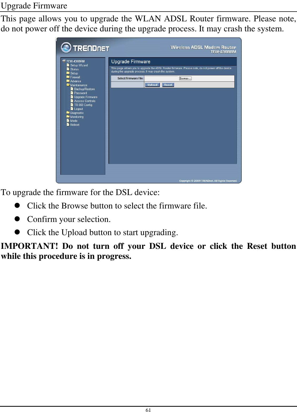 61 Upgrade Firmware This page allows you to upgrade the WLAN ADSL Router firmware. Please note, do not power off the device during the upgrade process. It may crash the system.  To upgrade the firmware for the DSL device:  Click the Browse button to select the firmware file.  Confirm your selection.  Click the Upload button to start upgrading. IMPORTANT!  Do  not  turn  off  your  DSL  device  or  click  the  Reset  button while this procedure is in progress. 