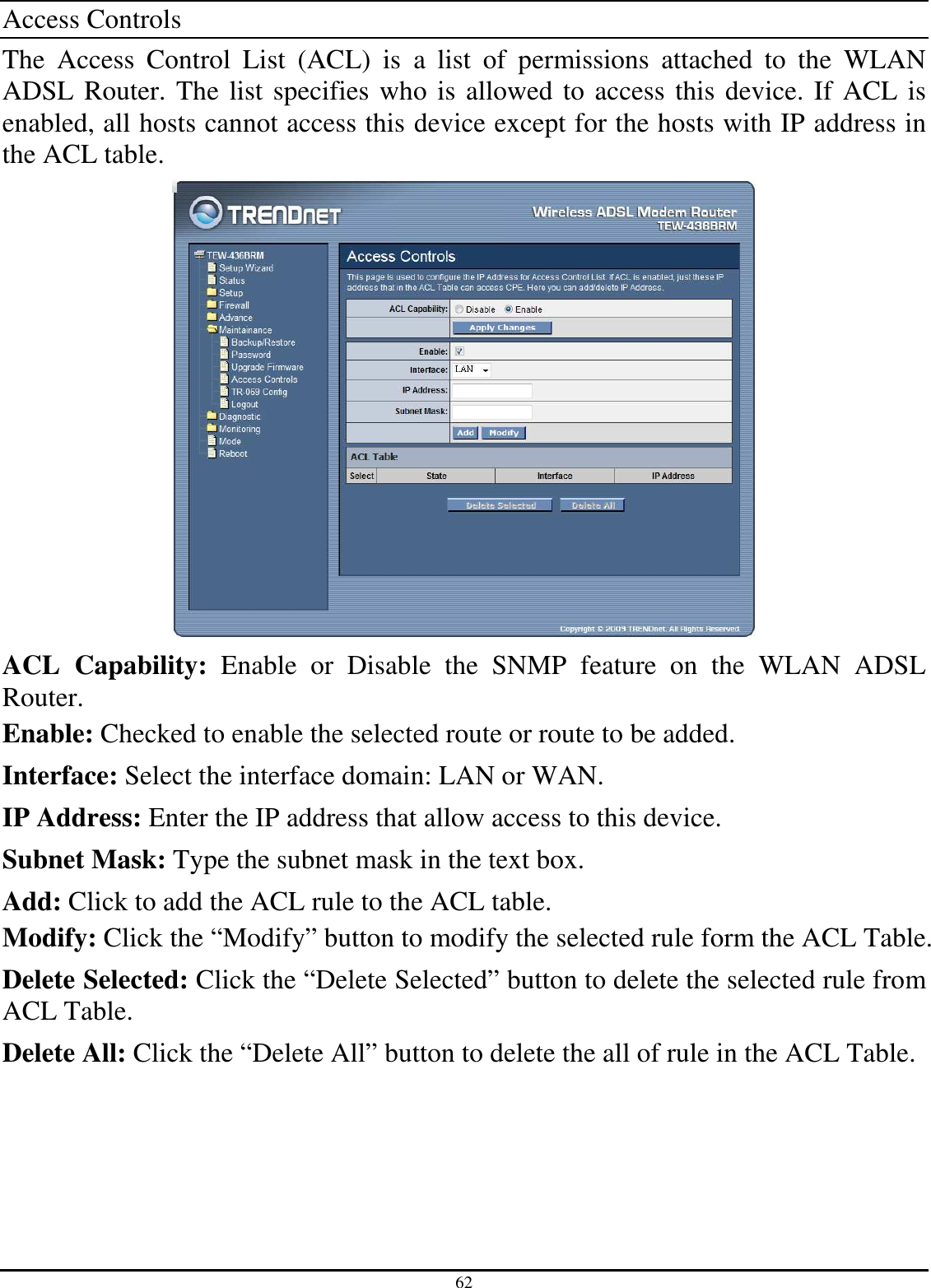 62 Access Controls The  Access  Control  List  (ACL)  is  a  list  of  permissions  attached  to  the  WLAN ADSL Router. The list specifies who is allowed to access this device. If ACL is enabled, all hosts cannot access this device except for the hosts with IP address in the ACL table.  ACL  Capability:  Enable  or  Disable  the  SNMP  feature  on  the  WLAN  ADSL Router. Enable: Checked to enable the selected route or route to be added. Interface: Select the interface domain: LAN or WAN. IP Address: Enter the IP address that allow access to this device. Subnet Mask: Type the subnet mask in the text box. Add: Click to add the ACL rule to the ACL table. Modify: Click the “Modify” button to modify the selected rule form the ACL Table. Delete Selected: Click the “Delete Selected” button to delete the selected rule from ACL Table. Delete All: Click the “Delete All” button to delete the all of rule in the ACL Table. 