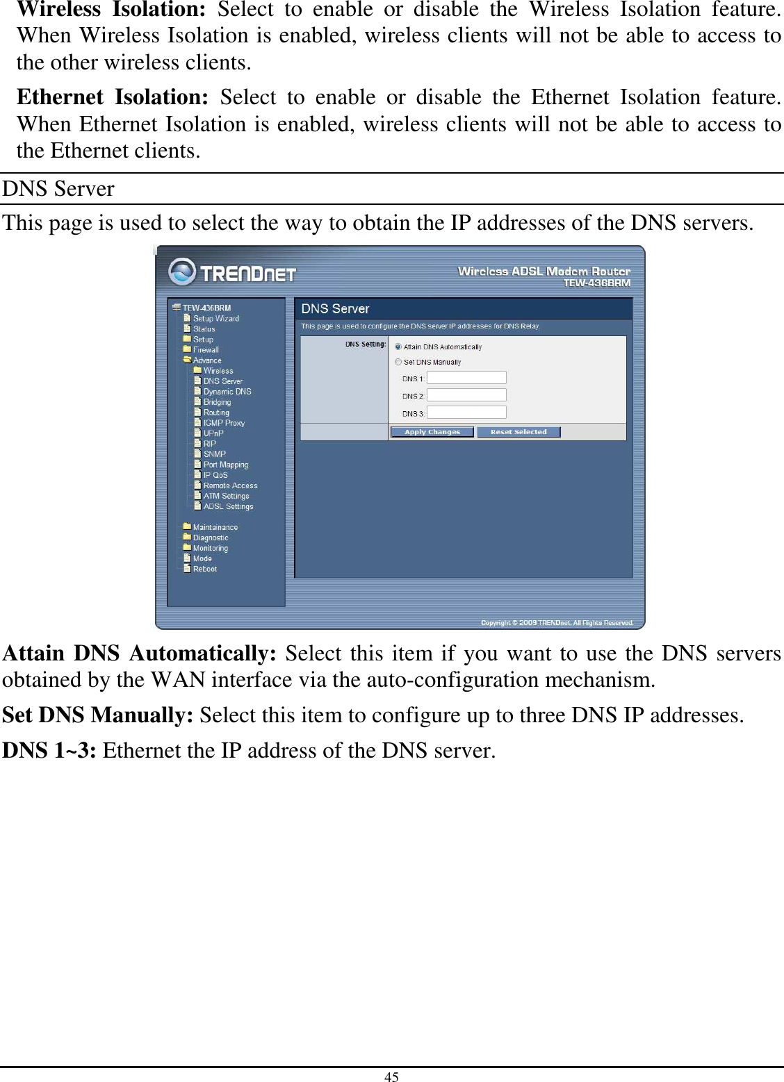 45 Wireless  Isolation:  Select  to  enable  or  disable  the  Wireless  Isolation  feature. When Wireless Isolation is enabled, wireless clients will not be able to access to the other wireless clients. Ethernet  Isolation:  Select  to  enable  or  disable  the  Ethernet  Isolation  feature. When Ethernet Isolation is enabled, wireless clients will not be able to access to the Ethernet clients. DNS Server This page is used to select the way to obtain the IP addresses of the DNS servers.  Attain DNS Automatically: Select this item if you want to use the DNS servers obtained by the WAN interface via the auto-configuration mechanism. Set DNS Manually: Select this item to configure up to three DNS IP addresses. DNS 1~3: Ethernet the IP address of the DNS server. 