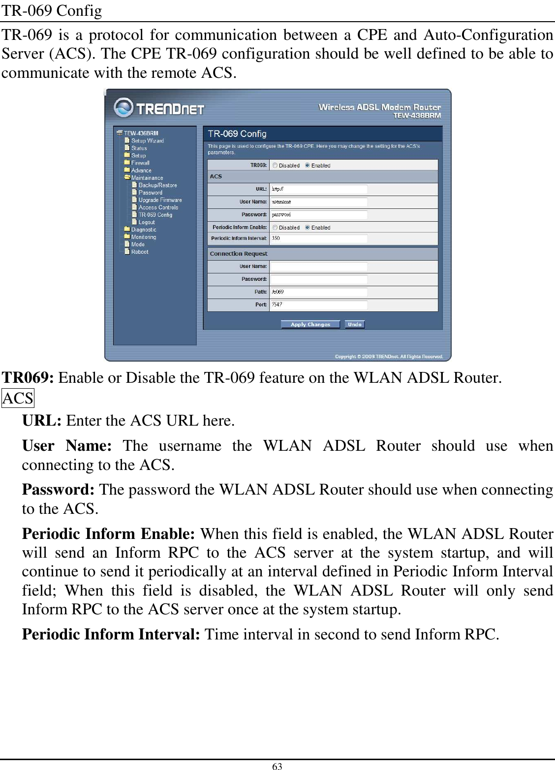 63 TR-069 Config TR-069 is a protocol for communication between a CPE and Auto-Configuration Server (ACS). The CPE TR-069 configuration should be well defined to be able to communicate with the remote ACS.  TR069: Enable or Disable the TR-069 feature on the WLAN ADSL Router. ACS URL: Enter the ACS URL here. User  Name:  The  username  the  WLAN  ADSL  Router  should  use  when connecting to the ACS. Password: The password the WLAN ADSL Router should use when connecting to the ACS. Periodic Inform Enable: When this field is enabled, the WLAN ADSL Router will  send  an  Inform  RPC  to  the  ACS  server  at  the  system  startup,  and  will continue to send it periodically at an interval defined in Periodic Inform Interval field;  When  this  field  is  disabled,  the  WLAN  ADSL  Router  will  only  send Inform RPC to the ACS server once at the system startup. Periodic Inform Interval: Time interval in second to send Inform RPC. 