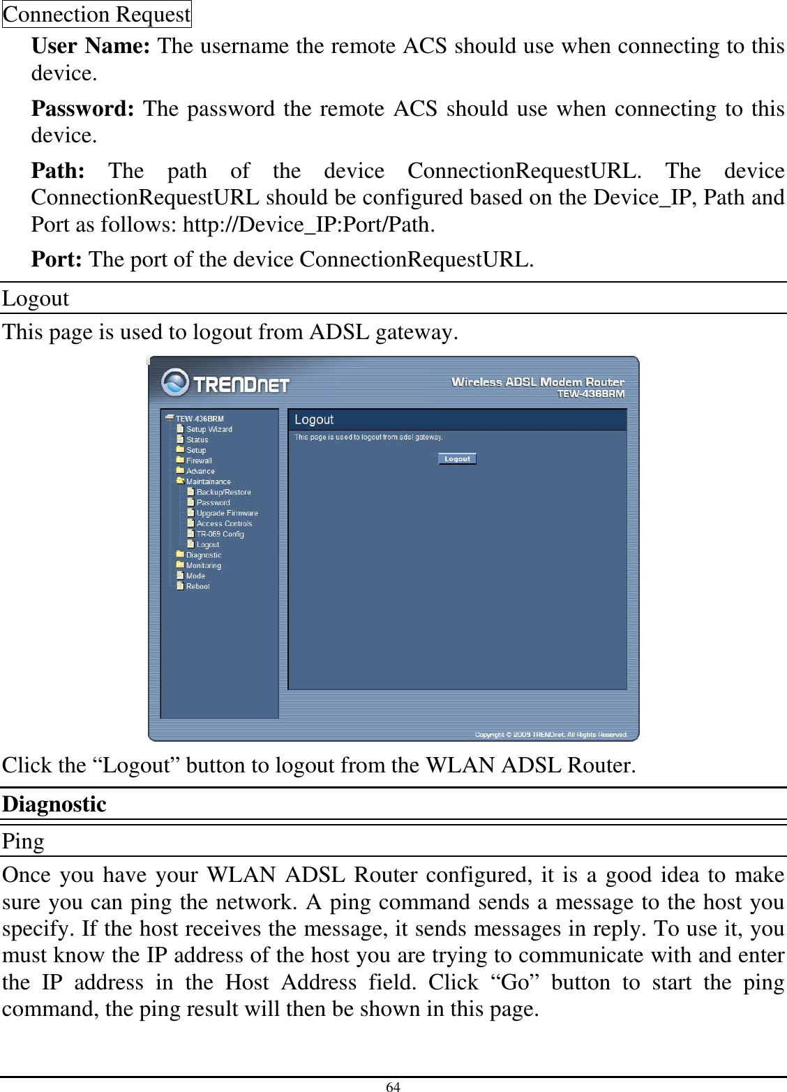 64 Connection Request User Name: The username the remote ACS should use when connecting to this device. Password: The password the remote ACS should use when connecting to this device. Path:  The  path  of  the  device  ConnectionRequestURL.  The  device ConnectionRequestURL should be configured based on the Device_IP, Path and Port as follows: http://Device_IP:Port/Path. Port: The port of the device ConnectionRequestURL. Logout This page is used to logout from ADSL gateway.  Click the “Logout” button to logout from the WLAN ADSL Router. Diagnostic Ping Once you have your WLAN ADSL Router configured, it is a good idea to make sure you can ping the network. A ping command sends a message to the host you specify. If the host receives the message, it sends messages in reply. To use it, you must know the IP address of the host you are trying to communicate with and enter the  IP  address  in  the  Host  Address  field.  Click  “Go”  button  to  start  the  ping command, the ping result will then be shown in this page. 