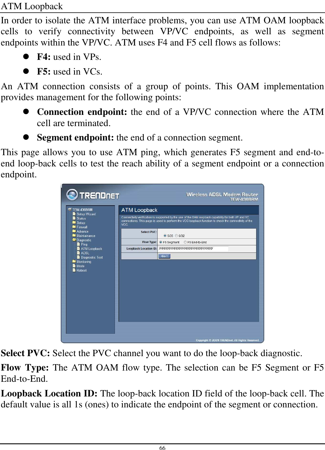 66 ATM Loopback In order to isolate the ATM interface problems, you can use ATM OAM loopback cells  to  verify  connectivity  between  VP/VC  endpoints,  as  well  as  segment endpoints within the VP/VC. ATM uses F4 and F5 cell flows as follows:  F4: used in VPs.  F5: used in VCs. An  ATM  connection  consists  of  a  group  of  points.  This  OAM  implementation provides management for the following points:  Connection endpoint: the end of a VP/VC connection where the ATM cell are terminated.  Segment endpoint: the end of a connection segment. This page allows you to use ATM ping, which generates F5 segment and end-to-end loop-back cells to test the reach ability of a segment endpoint or a connection endpoint.  Select PVC: Select the PVC channel you want to do the loop-back diagnostic. Flow Type: The ATM OAM flow type. The selection can be F5 Segment or F5 End-to-End. Loopback Location ID: The loop-back location ID field of the loop-back cell. The default value is all 1s (ones) to indicate the endpoint of the segment or connection. 