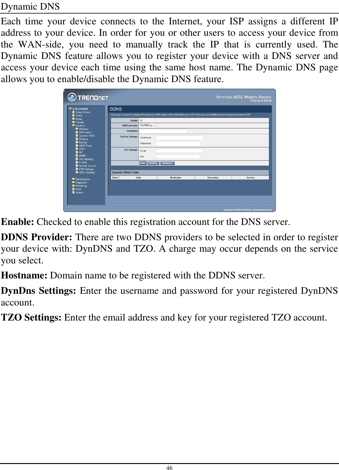 46 Dynamic DNS Each  time  your  device  connects  to  the  Internet,  your  ISP  assigns  a  different  IP address to your device. In order for you or other users to access your device from the  WAN-side,  you  need  to  manually  track  the  IP  that  is  currently  used.  The Dynamic DNS feature allows you to register your device with a DNS server and access your device each time using the same host name. The Dynamic DNS page allows you to enable/disable the Dynamic DNS feature.  Enable: Checked to enable this registration account for the DNS server. DDNS Provider: There are two DDNS providers to be selected in order to register your device with: DynDNS and TZO. A charge may occur depends on the service you select. Hostname: Domain name to be registered with the DDNS server. DynDns Settings: Enter the username and password for your registered DynDNS account. TZO Settings: Enter the email address and key for your registered TZO account. 