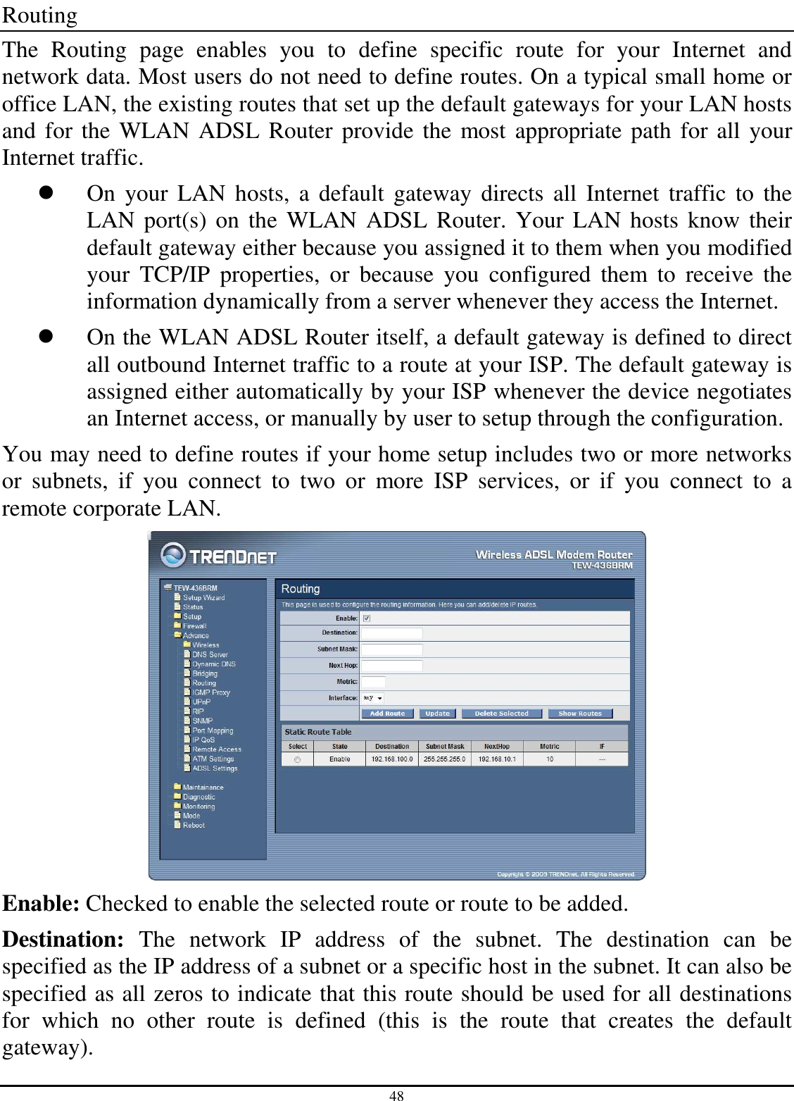 48 Routing The  Routing  page  enables  you  to  define  specific  route  for  your  Internet  and network data. Most users do not need to define routes. On a typical small home or office LAN, the existing routes that set up the default gateways for your LAN hosts and for the WLAN ADSL Router provide the  most  appropriate path for all your Internet traffic.  On  your  LAN  hosts,  a  default  gateway  directs  all  Internet  traffic  to  the LAN port(s) on  the WLAN ADSL Router. Your LAN hosts  know  their default gateway either because you assigned it to them when you modified your  TCP/IP  properties,  or  because  you  configured  them  to  receive  the information dynamically from a server whenever they access the Internet.  On the WLAN ADSL Router itself, a default gateway is defined to direct all outbound Internet traffic to a route at your ISP. The default gateway is assigned either automatically by your ISP whenever the device negotiates an Internet access, or manually by user to setup through the configuration. You may need to define routes if your home setup includes two or more networks or  subnets,  if  you  connect  to  two  or  more  ISP  services,  or  if  you  connect  to  a remote corporate LAN.  Enable: Checked to enable the selected route or route to be added. Destination:  The  network  IP  address  of  the  subnet.  The  destination  can  be specified as the IP address of a subnet or a specific host in the subnet. It can also be specified as all zeros to indicate that this route should be used for all destinations for  which  no  other  route  is  defined  (this  is  the  route  that  creates  the  default gateway). 