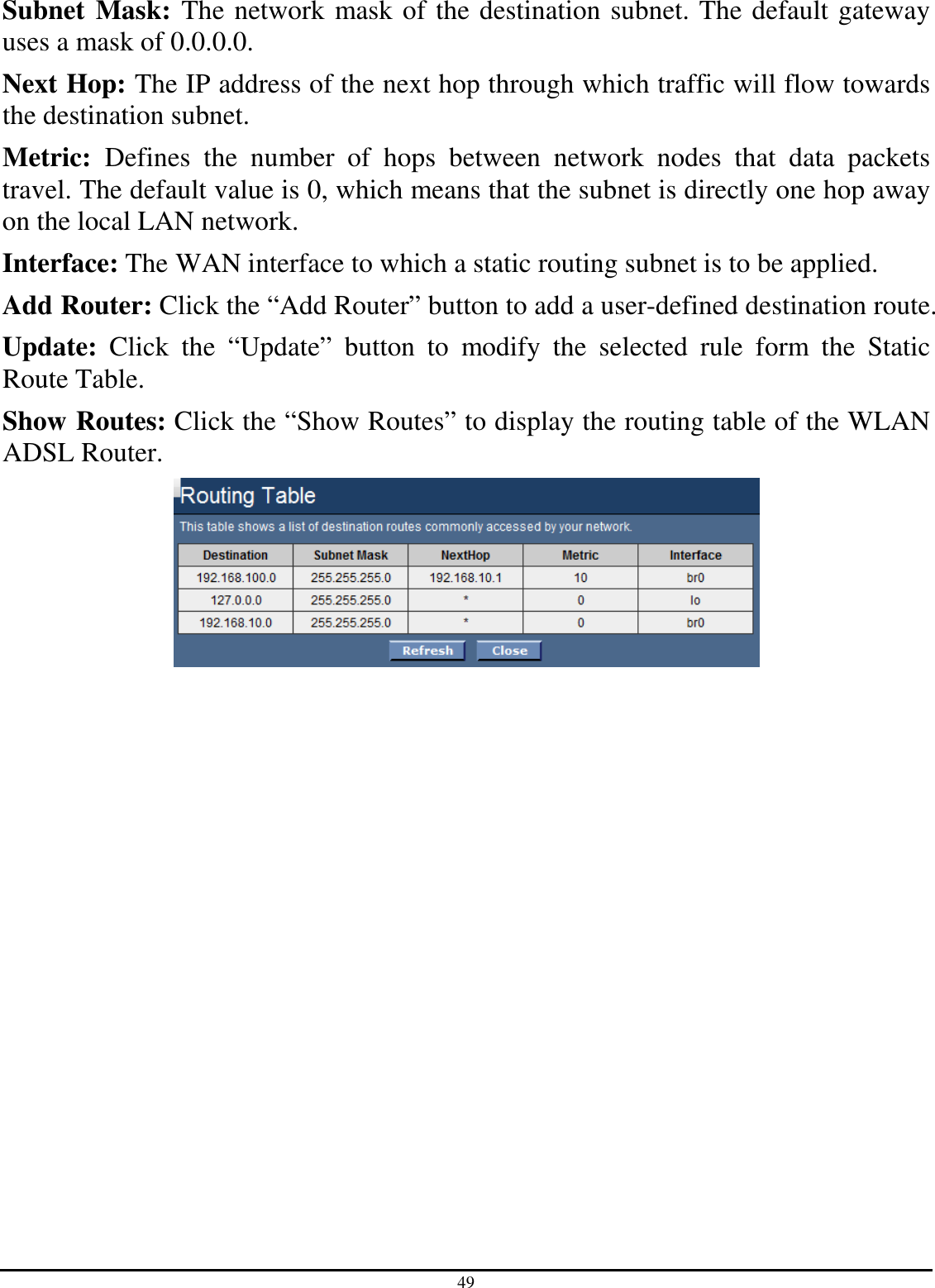 49 Subnet Mask: The network mask of the destination subnet. The default gateway uses a mask of 0.0.0.0. Next Hop: The IP address of the next hop through which traffic will flow towards the destination subnet. Metric:  Defines  the  number  of  hops  between  network  nodes  that  data  packets travel. The default value is 0, which means that the subnet is directly one hop away on the local LAN network. Interface: The WAN interface to which a static routing subnet is to be applied. Add Router: Click the “Add Router” button to add a user-defined destination route. Update:  Click  the  “Update”  button  to  modify  the  selected  rule  form  the  Static Route Table. Show Routes: Click the “Show Routes” to display the routing table of the WLAN ADSL Router.  