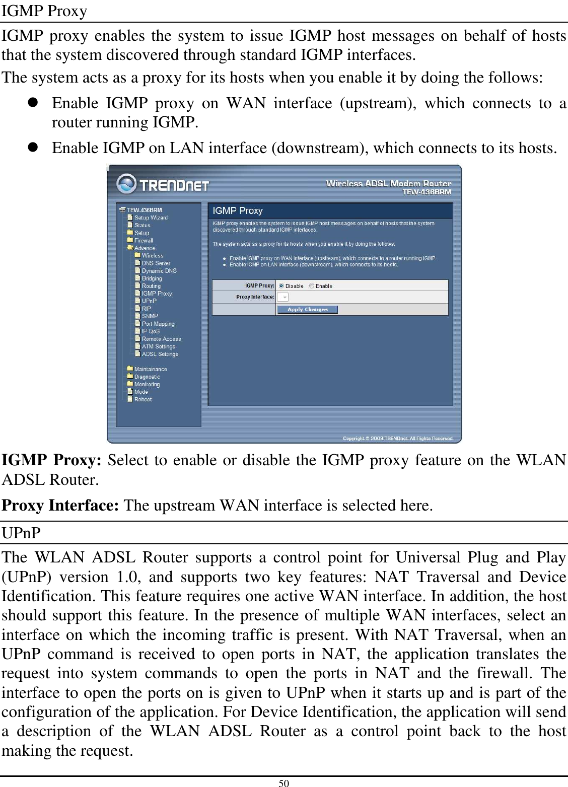 50 IGMP Proxy IGMP proxy enables the system to issue IGMP host messages on behalf of hosts that the system discovered through standard IGMP interfaces. The system acts as a proxy for its hosts when you enable it by doing the follows:   Enable  IGMP  proxy  on  WAN  interface  (upstream),  which  connects  to  a router running IGMP.   Enable IGMP on LAN interface (downstream), which connects to its hosts.  IGMP Proxy: Select to enable or disable the IGMP proxy feature on the WLAN ADSL Router. Proxy Interface: The upstream WAN interface is selected here. UPnP The  WLAN  ADSL  Router  supports  a  control  point  for  Universal  Plug  and  Play (UPnP)  version  1.0,  and  supports  two  key  features:  NAT  Traversal  and  Device Identification. This feature requires one active WAN interface. In addition, the host should support this feature. In the presence of multiple WAN interfaces, select an interface on which the incoming traffic is present. With NAT Traversal, when an UPnP  command  is  received  to  open  ports  in  NAT,  the  application  translates  the request  into  system  commands  to  open  the  ports  in  NAT  and  the  firewall.  The interface to open the ports on is given to UPnP when it starts up and is part of the configuration of the application. For Device Identification, the application will send a  description  of  the  WLAN  ADSL  Router  as  a  control  point  back  to  the  host making the request. 