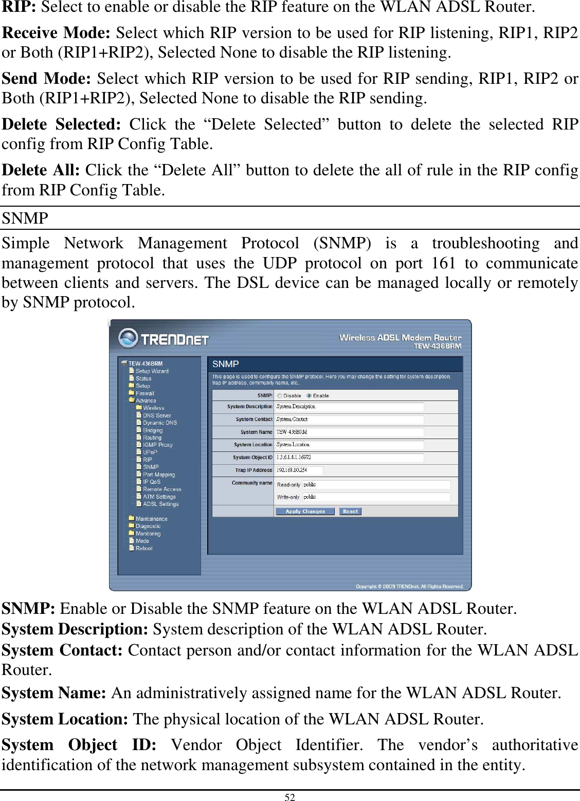 52 RIP: Select to enable or disable the RIP feature on the WLAN ADSL Router. Receive Mode: Select which RIP version to be used for RIP listening, RIP1, RIP2 or Both (RIP1+RIP2), Selected None to disable the RIP listening.  Send Mode: Select which RIP version to be used for RIP sending, RIP1, RIP2 or Both (RIP1+RIP2), Selected None to disable the RIP sending. Delete  Selected:  Click  the  “Delete  Selected”  button  to  delete  the  selected  RIP config from RIP Config Table. Delete All: Click the “Delete All” button to delete the all of rule in the RIP config from RIP Config Table. SNMP Simple  Network  Management  Protocol  (SNMP)  is  a  troubleshooting  and management  protocol  that  uses  the  UDP  protocol  on  port  161  to  communicate between clients and servers. The DSL device can be managed locally or remotely by SNMP protocol.  SNMP: Enable or Disable the SNMP feature on the WLAN ADSL Router. System Description: System description of the WLAN ADSL Router. System Contact: Contact person and/or contact information for the WLAN ADSL Router. System Name: An administratively assigned name for the WLAN ADSL Router. System Location: The physical location of the WLAN ADSL Router. System  Object  ID:  Vendor  Object  Identifier.  The  vendor’s  authoritative identification of the network management subsystem contained in the entity. 