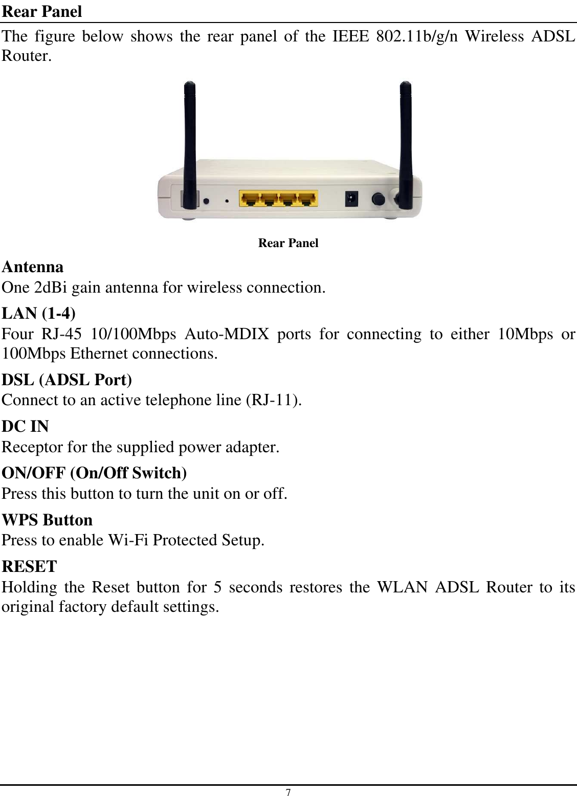 7 Rear Panel The figure below shows the rear panel of the IEEE  802.11b/g/n  Wireless  ADSL Router.  Rear Panel Antenna One 2dBi gain antenna for wireless connection. LAN (1-4) Four  RJ-45  10/100Mbps  Auto-MDIX  ports  for  connecting  to  either  10Mbps  or 100Mbps Ethernet connections. DSL (ADSL Port) Connect to an active telephone line (RJ-11). DC IN Receptor for the supplied power adapter. ON/OFF (On/Off Switch) Press this button to turn the unit on or off. WPS Button Press to enable Wi-Fi Protected Setup. RESET Holding the  Reset button  for  5  seconds  restores  the  WLAN  ADSL Router to its original factory default settings. 