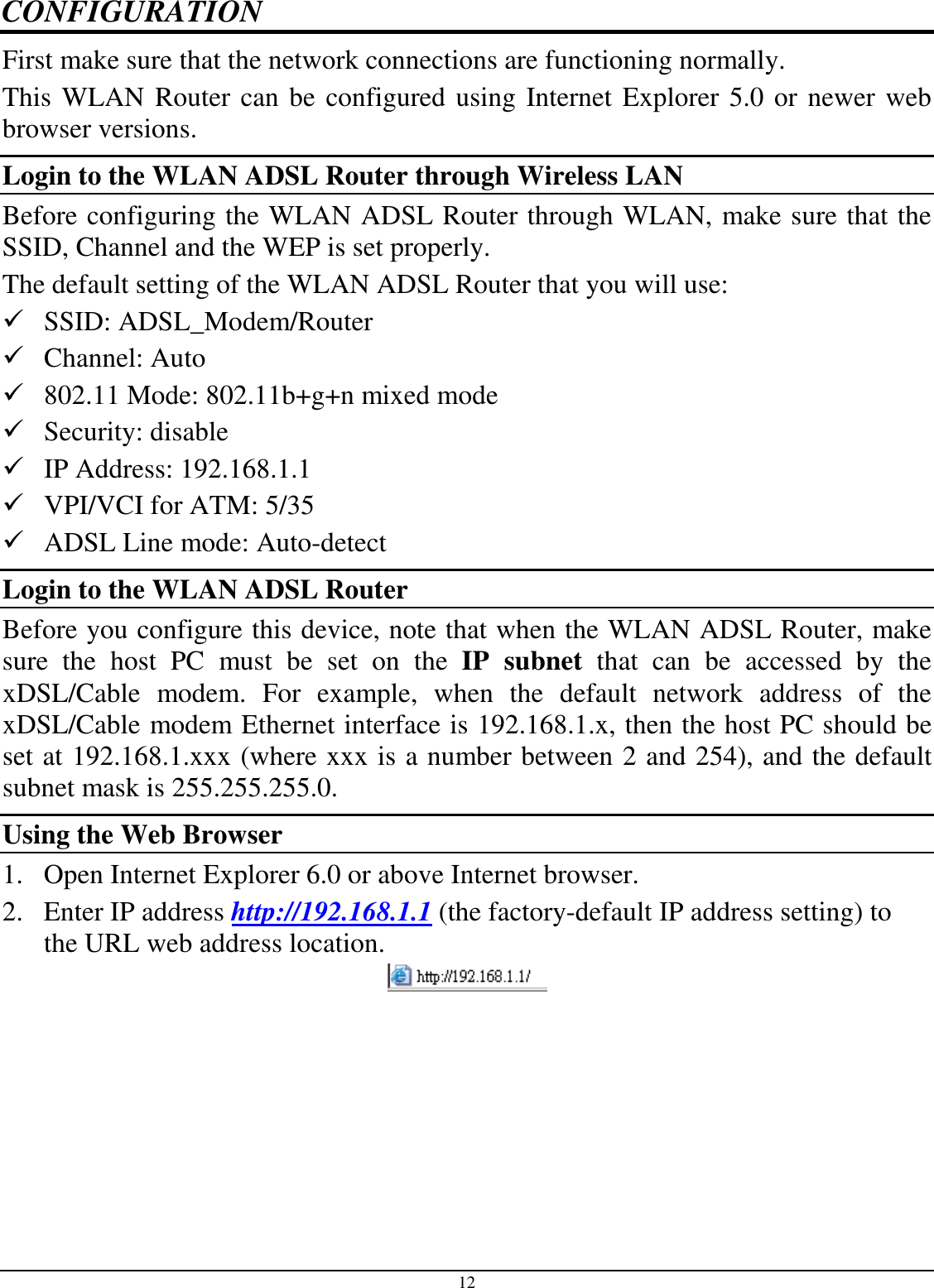 12 CONFIGURATION First make sure that the network connections are functioning normally.  This WLAN Router can be configured using Internet Explorer 5.0 or newer web browser versions. Login to the WLAN ADSL Router through Wireless LAN Before configuring the WLAN ADSL Router through WLAN, make sure that the SSID, Channel and the WEP is set properly. The default setting of the WLAN ADSL Router that you will use:  SSID: ADSL_Modem/Router  Channel: Auto  802.11 Mode: 802.11b+g+n mixed mode  Security: disable  IP Address: 192.168.1.1  VPI/VCI for ATM: 5/35  ADSL Line mode: Auto-detect Login to the WLAN ADSL Router Before you configure this device, note that when the WLAN ADSL Router, make sure  the  host  PC  must  be  set  on  the  IP  subnet  that  can  be  accessed  by  the xDSL/Cable  modem.  For  example,  when  the  default  network  address  of  the xDSL/Cable modem Ethernet interface is 192.168.1.x, then the host PC should be set at 192.168.1.xxx (where xxx is a number between 2 and 254), and the default subnet mask is 255.255.255.0. Using the Web Browser 1. Open Internet Explorer 6.0 or above Internet browser. 2. Enter IP address http://192.168.1.1 (the factory-default IP address setting) to the URL web address location.  