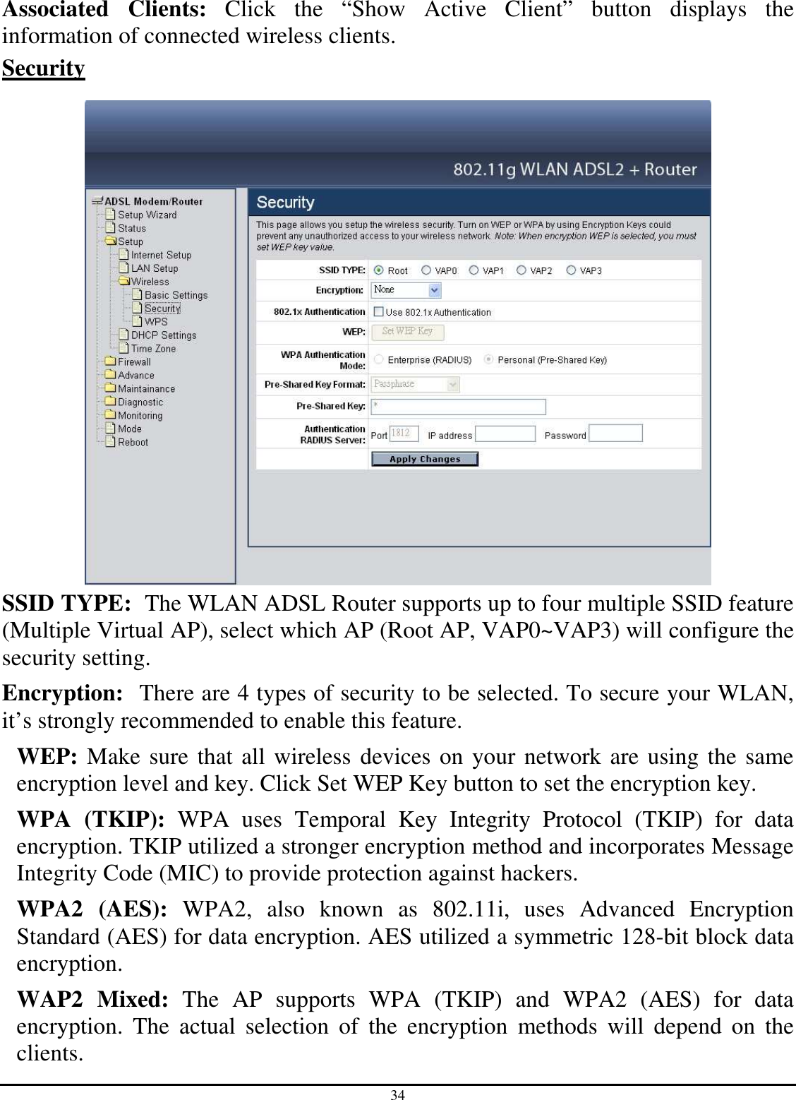 34 Associated  Clients:  Click  the  “Show  Active  Client”  button  displays  the information of connected wireless clients. Security   SSID TYPE:  The WLAN ADSL Router supports up to four multiple SSID feature (Multiple Virtual AP), select which AP (Root AP, VAP0~VAP3) will configure the security setting. Encryption:  There are 4 types of security to be selected. To secure your WLAN, it’s strongly recommended to enable this feature. WEP: Make sure that all wireless devices on your network are using the same encryption level and key. Click Set WEP Key button to set the encryption key. WPA  (TKIP):  WPA  uses  Temporal  Key  Integrity  Protocol  (TKIP)  for  data encryption. TKIP utilized a stronger encryption method and incorporates Message Integrity Code (MIC) to provide protection against hackers. WPA2  (AES):  WPA2,  also  known  as  802.11i,  uses  Advanced  Encryption Standard (AES) for data encryption. AES utilized a symmetric 128-bit block data encryption. WAP2  Mixed:  The  AP  supports  WPA  (TKIP)  and  WPA2  (AES)  for  data encryption.  The  actual  selection  of  the  encryption  methods  will  depend  on  the clients. 