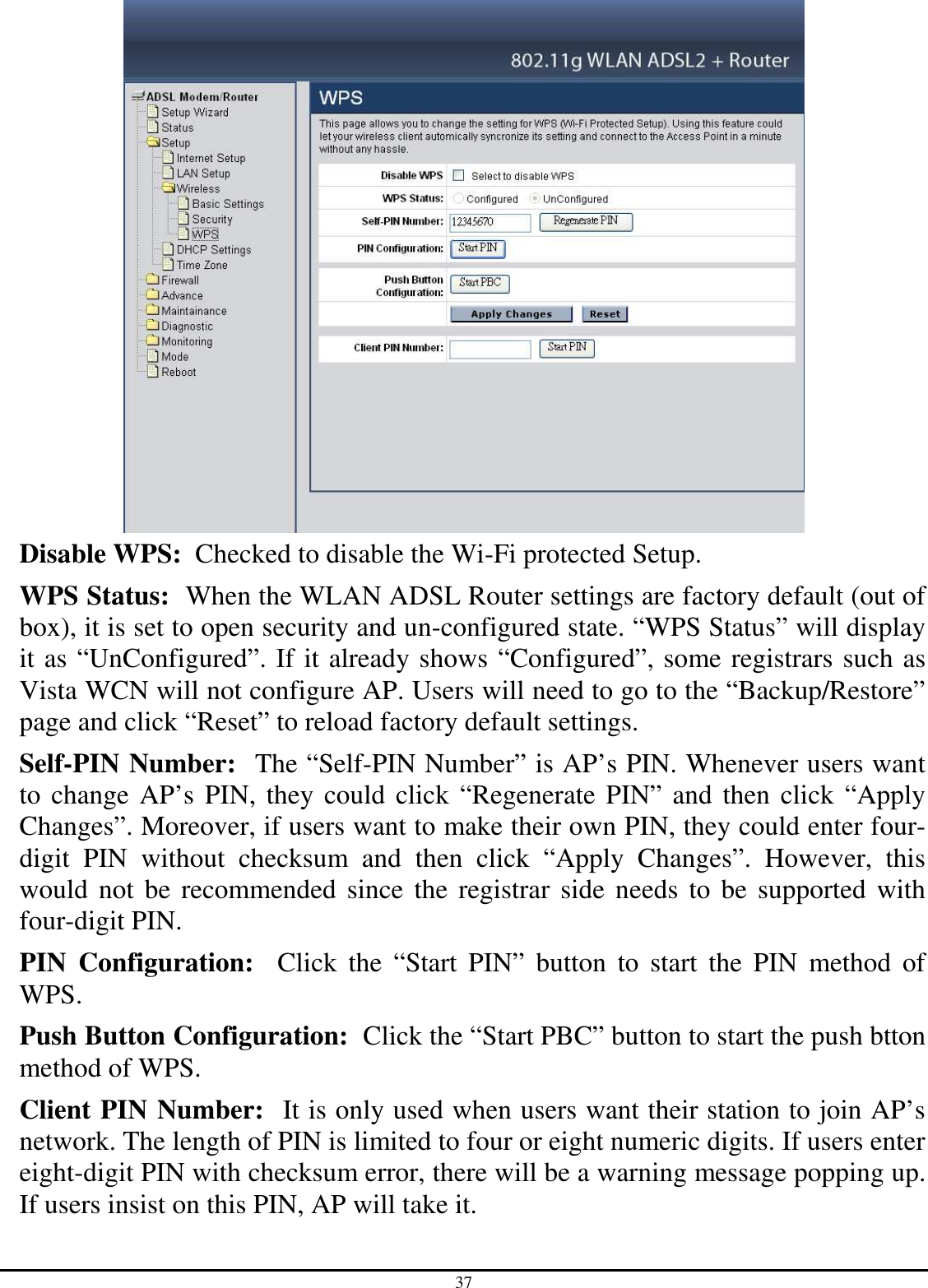 37  Disable WPS:  Checked to disable the Wi-Fi protected Setup. WPS Status:  When the WLAN ADSL Router settings are factory default (out of box), it is set to open security and un-configured state. “WPS Status” will display it as “UnConfigured”. If it already shows “Configured”, some registrars such as Vista WCN will not configure AP. Users will need to go to the “Backup/Restore” page and click “Reset” to reload factory default settings. Self-PIN Number:  The “Self-PIN Number” is AP’s PIN. Whenever users want to change AP’s PIN, they could click “Regenerate PIN” and then click “Apply Changes”. Moreover, if users want to make their own PIN, they could enter four-digit  PIN  without  checksum  and  then  click  “Apply  Changes”.  However,  this would  not  be recommended since the registrar side needs to be supported with four-digit PIN. PIN  Configuration:    Click  the  “Start  PIN”  button  to  start  the  PIN  method  of WPS. Push Button Configuration:  Click the “Start PBC” button to start the push btton method of WPS. Client PIN Number:  It is only used when users want their station to join AP’s network. The length of PIN is limited to four or eight numeric digits. If users enter eight-digit PIN with checksum error, there will be a warning message popping up. If users insist on this PIN, AP will take it. 